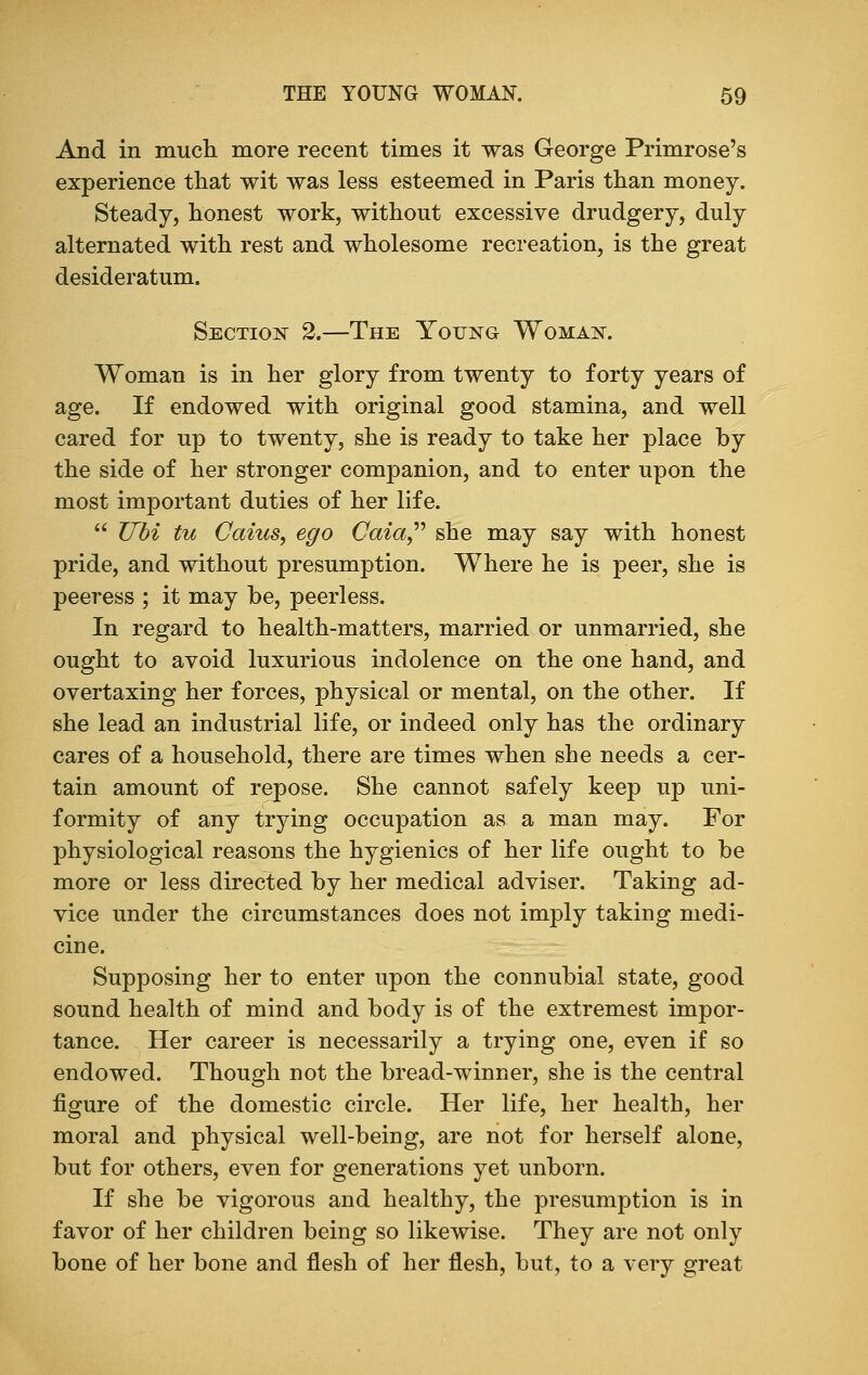 And in much more recent times it was George Primrose's experience that wit was less esteemed in Paris than money. Steady, honest work, without excessive drudgery, duly alternated with rest and wholesome recreation, is the great desideratum. Section 2.—The Young Woman. Woman is in her glory from twenty to forty years of age. If endowed with original good stamina, and well cared for up to twenty, she is ready to take her place by the side of her stronger companion, and to enter upon the most important duties of her life.  Ubi tu Caius, ego Caia she may say with honest pride, and without presumption. Where he is peer, she is peeress ; it may be, peerless. In regard to health-matters, married or unmarried, she ought to avoid luxurious indolence on the one hand, and overtaxing her forces, physical or mental, on the other. If she lead an industrial life, or indeed only has the ordinary cares of a household, there are times when she needs a cer- tain amount of repose. She cannot safely keep up uni- formity of any trying occupation as a man may. For physiological reasons the hygienics of her life ought to be more or less directed by her medical adviser. Taking ad- vice under the circumstances does not imply taking medi- cine. Supposing her to enter upon the connubial state, good sound health of mind and body is of the extremest impor- tance. Her career is necessarily a trying one, even if so endowed. Though not the bread-winner, she is the central figure of the domestic circle. Her life, her health, her moral and physical well-being, are not for herself alone, but for others, even for generations yet unborn. If she be vigorous and healthy, the presumption is in favor of her children being so likewise. They are not only bone of her bone and flesh of her flesh, but, to a very great