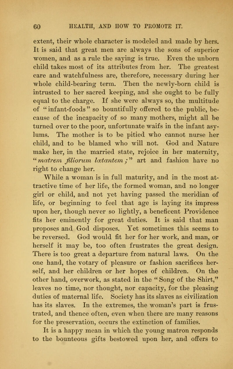 extent, their whole character is modeled and made by hers. It is said that great men are always the sons of superior women, and as a rule the saying is true. Even the unborn child takes most of its attributes from her. The greatest care and watchfulness are, therefore, necessary during her whole child-bearing term. Then the newly-born child is intrusted to her sacred keeping, and she ought to be fully equal to the charge. If she were always so, the multitude of  infant-foods  so bountifully offered to the public, be- cause of the incapacity of so many mothers, might all be turned over to the poor, unfortunate waifs in the infant asy- lums. The mother is to be pitied who cannot nurse her child, and to be blamed who will not. God and Nature make her, in the married state, rejoice in her maternity, matrem filiorum loetantem y art and fashion have no right to change her. While a woman is in full maturity, and in the most at- tractive time of her life, the formed woman, and no longer girl or child, and not yet having passed the meridian of life, or beginning to feel that age is laying its impress upon her, though never so lightly, a beneficent Providence fits her eminently for great duties. It is said that man proposes and God disposes. Yet sometimes this seems to be reversed. God would fit her for her work, and man, or herself it may be, too often frustrates the great design. There is too great a departure from natural laws. On the one hand, the votary of pleasure or fashion sacrifices her- self, and her children or her hopes of children. On the other hand, overwork, as stated in the  Song of the Shirt, leaves no time, nor thought, nor capacity, for the pleasing duties of maternal life. Society has its slaves as civilization has its slaves. In the extremes, the woman's part is frus- trated, and thence often, even when there are many reasons for the preservation, occurs the extinction of families. It is a happy mean in which the young matron responds to the bounteous gifts bestowed upon her, and offers to