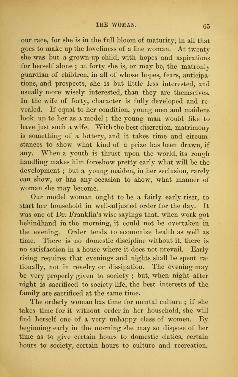 our race, for she is in the full bloom of maturity, in all that goes to make up the loveliness of a fine woman. At twenty she was but a grown-up child, with hopes and aspirations for herself alone ; at forty she is, or may be, the matronly guardian of children, in all of whose hopes, fears, anticipa- tions, and prospects, she is but little less interested, and usually more wisely interested, than they are themselves. In the wife of forty, character is fully developed and re- vealed. If equal to her condition, young men and maidens look up to her as a model ; the young man would like to have just such a wife. With the best discretion, matrimony is something of a lottery, and it takes time and circum- stances to show what kind of a prize has been drawn, if any. When a youth is thrust upon the world, its rough handling makes him foreshow pretty early what will be the development ; but a young maiden, in her seclusion, rarely can show, or has any occasion to show, what manner of woman she may become. Our model woman ought to be a fairly early riser, to start her household in well-adjusted order for the day. It was one of Dr. Franklin's wise sayings that, when work got behindhand in the morning, it could not be overtaken in the evening. Order tends to economize health as well as time. There is no domestic discipline without it, there is no satisfaction in a house where it does not prevail. Early rising requires that evenings and nights shall be spent ra- tionally, not in revelry or dissipation. The evening may be very properly given to society ; but, when night after night is sacrificed to society-life, the best interests of the family are sacrificed at the same time. The orderly woman has time for mental culture ; if she takes time for it without order in her household, she will find herself one of a very unhappy class of women. By beginning early in the morning she may so dispose of her time as to give certain hours to domestic duties, certain hours to society, certain hours to culture and recreation.