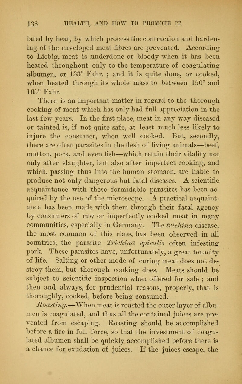 lated by heat, by which process the contraction and harden- ing of the enveloped meat-fibres are prevented. According to Liebig, meat is underdone or bloody when it has been heated throughout only to the temperature of coagulating albumen, or 133° Fahr. ; and it is quite done, or cooked, when heated through its whole mass to between 150° and 165° Fahr. There is an important matter in regard to the thorough cooking of meat which has only had full appreciation in the last few years. In the first place, meat in any way diseased or tainted is, if not quite safe, at least much less likely to injure the consumer, when well cooked. But, secondly, there are often parasites in the flesh of living animals—beef, mutton, pork, and even fish—which retain their vitality not only after slaughter, but also after imperfect cooking, and which, passing thus into the human stomach, are liable to produce not only dangerous but fatal diseases. A scientific acquaintance with these formidable parasites has been ac- quired by the use of the microscope. A practical acquaint- ance has been made with them through their fatal agency by consumers of raw or imperfectly cooked meat in many communities, especially in Germany. The trichina disease, the most common of this class, has been observed in all countries, the parasite Trichina spiralis often infesting pork. These parasites have, unfortunately, a great tenacity of life. Salting or other mode of curing meat does not de- stroy them, but thorough cooking does. Meats should be subject to scientific inspection when offered for sale ; and then and always, for prudential reasons, properly, that is thoroughly, cooked, before being consumed. Roasting.—When meat is roasted the outer layer of albu- men is coagulated, and thus all the contained juices are pre- vented from escaping. Roasting should be accomplished before a fire in full force, so that the investment of coagu- lated albumen shall be quickly accomplished before there is a chance for exudation of juices. If the juices escape, the