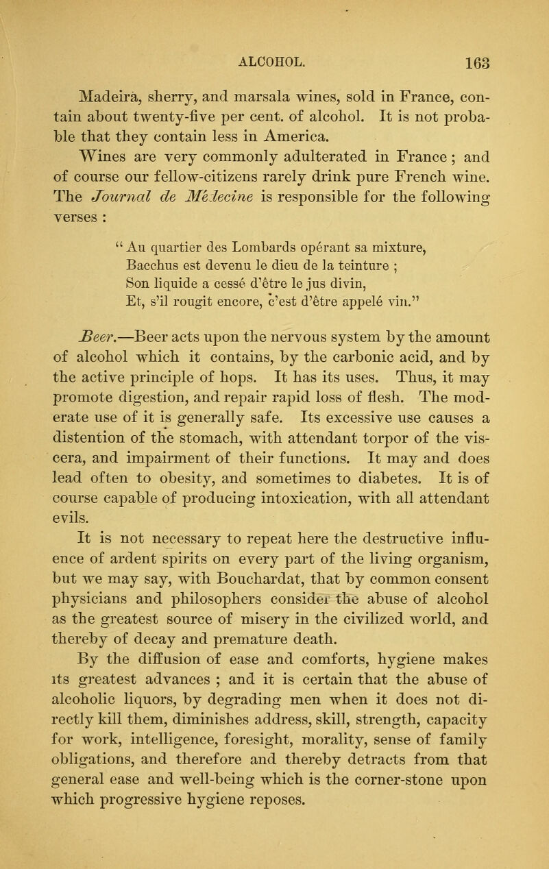 Madeira, sherry, and marsala wines, sold in France, con- tain about twenty-five per cent, of alcohol. It is not proba- ble that they contain less in America. Wines are very commonly adulterated in France; and of course our fellow-citizens rarely drink pure French wine. The Journal de Me:lecine is responsible for the following verses : Au quartier des Lombards operant sa mixture, Bacchus est devenu le dieu de la teinture ; Son liquide a cesse d'etre le jus divin, Et, s'il rougit encore, c'est d'etre appele vin. Beer.—Beer acts upon the nervous system by the amount of alcohol which it contains, by the carbonic acid, and by the active principle of hops. It has its uses. Thus, it may promote digestion, and repair rapid loss of flesh. The mod- erate use of it is generally safe. Its excessive use causes a distention of the stomach, with attendant torpor of the vis- cera, and impairment of their functions. It may and does lead often to obesity, and sometimes to diabetes. It is of course capable of producing intoxication, with all attendant evils. It is not necessary to repeat here the destructive influ- ence of ardent spirits on every part of the living organism, but we may say, with Bouchardat, that by common consent physicians and philosophers consider the abuse of alcohol as the greatest source of misery in the civilized world, and thereby of decay and premature death. By the diffusion of ease and comforts, hygiene makes its greatest advances ; and it is certain that the abuse of alcoholic liquors, by degrading men when it does not di- rectly kill them, diminishes address, skill, strength, capacity for work, intelligence, foresight, morality, sense of family obligations, and therefore and thereby detracts from that general ease and well-being which is the corner-stone upon which progressive hygiene reposes.