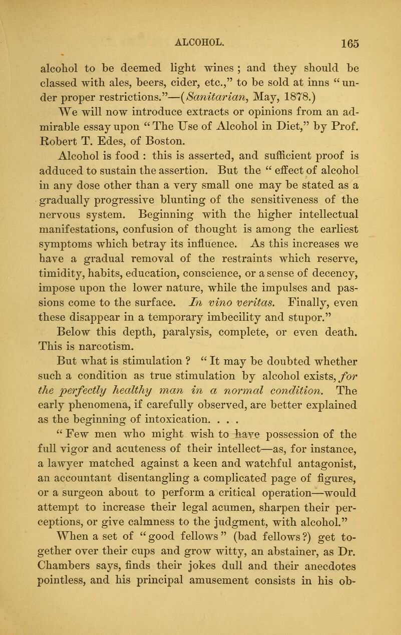 alcohol to be deemed light wines ; and they should be classed with ales, beers, cider, etc., to be sold at inns  un- der proper restrictions.—{Sanitarian, May, 1878.) We will now introduce extracts or opinions from an ad- mirable essay upon  The Use of Alcohol in Diet, by Prof. Robert T. Edes, of Boston. Alcohol is food : this is asserted, and sufficient proof is adduced to sustain the assertion. But the  effect of alcohol in any dose other than a very small one may be stated as a gradually progressive blunting of the sensitiveness of the nervous system. Beginning with the higher intellectual manifestations, confusion of thought is among the earliest symptoms which betray its influence. As this increases we have a gradual removal of the restraints which reserve, timidity, habits, education, conscience, or a sense of decency, impose upon the lower nature, while the impulses and pas- sions come to the surface. In vino Veritas. Finally, even these disappear in a temporary imbecility and stupor. Below this depth, paralysis, complete, or even death. This is narcotism. But what is stimulation ?  It may be doubted whether such a condition as true stimulation by alcohol exists, for the perfectly healthy man in a normal condition. The early phenomena, if carefully observed, are better explained as the beginning of intoxication. . . .  Few men who might wish to have possession of the full vigor and acuteness of their intellect—as, for instance, a lawyer matched against a keen and watchful antagonist, an accountant disentangling a complicated page of figures, or a surgeon about to perform a critical operation—would attempt to increase their legal acumen, sharpen their per- ceptions, or give calmness to the judgment, with alcohol. When a set of  good fellows  (bad fellows ?) get to- gether over their cups and grow witty, an abstainer, as Dr. Chambers says, finds their jokes dull and their anecdotes pointless, and his principal amusement consists in his ob-