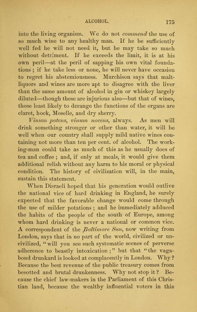 into the living organism. We do not commend the use of so much wine to any healthy man. If he be sufficiently well fed he will not need it, but he may take so much without detriment. If he exceeds the limit, it is at his own peril—at the peril of sapping his own vital founda- tions ; if he take less or none, he will never have occasion to regret his abstemiousness. Murchison says that malt- liquors and wines are more apt to disagree with the liver than the same amount of alcohol in gin or whiskey largely diluted—though these are injurious also—but that of wines, those least likely to derange the functions of the organs are claret, hock, Moselle, and dry sherry. Vinum potens, vinum nocens, always. As men will drink something stronger or other than water, it will be well when our country shall supply mild native wines con- taining not more than ten per cent, of alcohol. The work- ing-man could take as much of this as he usually does of tea and coffee ; and, if only at meals, it would give them additional relish without any harm to his moral or physical condition. The history of civilization will, in the main, sustain this statement. When Disraeli hoped that his generation would outlive the national vice of hard drinking in England, he surely expected that the favorable change would come through the use of milder potations ; and he immediately adduced the habits of the people of the south of Europe, among whom hard drinking is never a national or common vice. A correspondent of the Baltimore Sun, now writing from London, says that in no part of the world, civilized or un- civilized,  will you see such systematic scenes of perverse adherence to beastly intoxication ; but that  the vaga- bond drunkard is looked at complacently in London. Why ? Because the best revenue of the public treasury comes from besotted and brutal drunkenness. Why not stop it ? Be- cause the chief law-makers in the Parliament of this Chris- tian land, because the wealthy influential voters in this