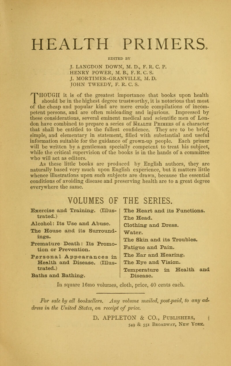 HEALTH PRIMERS. EDITED BY J. LANGDON DOWN, M. D., F. R. C. P. HENRY POWER, M. B., F. R. C. S. J. MORTIMER-GRANVILLE, M. D. JOHN TWEEDY, F. R. C. S. THOUGH it is of the greatest importance that books upon health should be in the highest degree trustworthy, it is notorious that most of the cheap and popular kind are mere crude compilations of incom- petent persons, and are often misleading and injurious. Impressed by these considerations, several eminent medical and scientific men of Lon- don have combined to prepare a series of Health Primers of a character that shall be entitled to the fullest confidence. They are to be brief, simple, and elementary in statement, filled with substantial and useful information suitable for the guidance of grown-up people. Each primer will be written by a gentleman specially competent to treat his subject, while the critical supervision of the books is in the hands of a committee who will act as editors. As these little books are produced by English authors, they are naturally based very much upon English experience, but it matters little whence illustrations upon such subjects are drawn, because the essential conditions of avoiding disease and preserving health are to a great degree everywhere the same. VOLUMES OF THE SERIES. Exercise and Training*. (Illus- trated.) Alcohol: Its Use and Abuse. The House and its Surround- ings. Premature Death: Its Promo- tion or Prevention. Personal Appearances in Health and Disease. (Illus- trated.) Baths and Bathing. The Heart and its Functions. The Head. Clothing and Dress. Water. The Skin and its Troubles. Fatigue and Pain. The Ear and Hearing. The Eye and Vision. Temperature in Health and Disease. In square 16mo volumes, cloth, price, 40 cents each. For sale by all booksellers. Any volume mailed, post-paid, to any ad' dress in the United States, on receipt of price. D. APPLETON & CO., Publishers, j