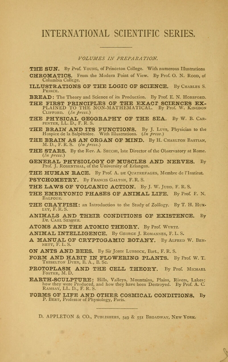 VOLUMES IN PREPARATION. THE SUN. By Prof. Young, of Princeton College. With numerous Illustrations CHROMATICS. From the Modern Point of View. By Prof. O. N. Rood, of Columbia College. ILLUSTRATIONS OF THE LOGIC OF SCIENCE. By Charles S. Peirce. BREAD: The Theory and Science of its Production. By Prof. E. N, Horsford. THE FIRST PRINCIPLES OF THE EXACT SCIENCES EX- PLAINED TO THE NON-MATHEMATICAL. By Prof. W. Kingdon Clifford. (In press.) THE PHYSICAL GEOGRAPHY OF THE SEA. By W. B. Car- penter, LL. D., F. R. S. THE BRAIN AND ITS FUNCTIONS. By J. Luys, Physician to the Hospice de la Salpetriere, With Illustrations. (In press.) THE BRAIN AS AN ORGAN OF MIND. By H. Charlton Bastian, M. D., F. R. S. (In press.) THE STARS. By the Rev. A. Secchi, late Director of the Observatory at Rome. (hi press.) GENERAL PHYSIOLOGY OF MUSCLES AND NERVES. By Prof. J. Rosenthal, of the University of Erlangen. THE HUMAN RACE. By Prof. A. de Quatrefages, Membre de l'lnstitut. PSYCHOMETRY. By Francis Galton, F. R. S. THE LAWS OF VOLCANIC ACTION. By J. W. Judd; F. R. S. THE EMBRYONIC PHASES OF ANIMAL LIFE. By Prof. F. N. Balfour. THE CRAYFISH: an Introduction to the Study of Zoology. By T. H. Hux- ley, F. R. S. ANIMALS AND THEIR CONDITIONS OF EXISTENCE. By Dr. Carl Semper. ATOMS AND THE ATOMIC THEORY. By Prof. Wurtz. ANIMAL INTELLIGENCE. By George J. Romannes, F. L. S. A MANUAL OF CRYPTOGAMIC BOTANY. By Alfred W. Ben- nett, F. L. S. ON ANTS AND BEES. By Sir John Lubbock, Bart., F. R. S. FORM AND HABIT IN FLOWERING PLANTS. By Prof. W. T. Thiselton Dyer, B. A., B. Sc. PROTOPLASM AND THE CELL THEORY. By Prof. Michael Foster, M. D. EARTH-SCULPTURE: Hills, Valleys, Mountains, Plains, Rivers, Lakes: how they were Produced, and how they have been Destroyed. By Prof. A. C. Ramsay, LL. D., F. R. S. FORMS OF LIFE AND OTHER COSMICAL CONDITIONS, By P. Bert, Professor of Physiology, Paris.