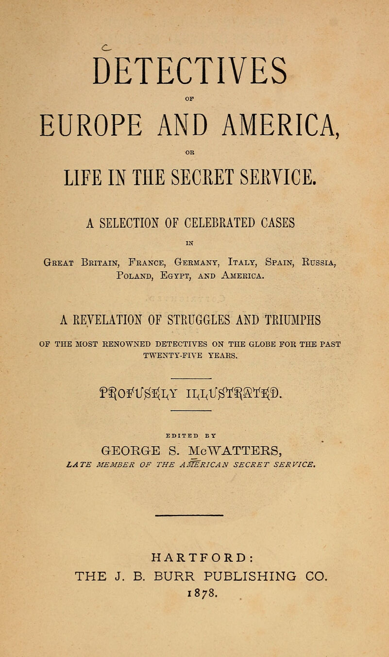 c DETECTIVES OF EUROPE AND AMERICA, OB LIFE IN THE SECKET SERVICE. A SELECTION OF CELEBRATED CASES IN Gbeat Britain, France, Germany, Italy, Spain, Russia, Poland, Egypt, and America. A REVELATION OF STRUGGLES AND TRIUMPHS OP THE MOST RENOWNED DETECTIVES ON THE GLOBE FOR THE PAST TWENTY-FIVE YEARS. f^Otfl/gSftY Il&lJ^ft&^f). EDITED BY GEORGE S. McWATTERS, LATE MEMBER OF THE AMERICAN SECRET SERVICE. HARTFORD: THE J. B. BURR PUBLISHING CO. 1878.