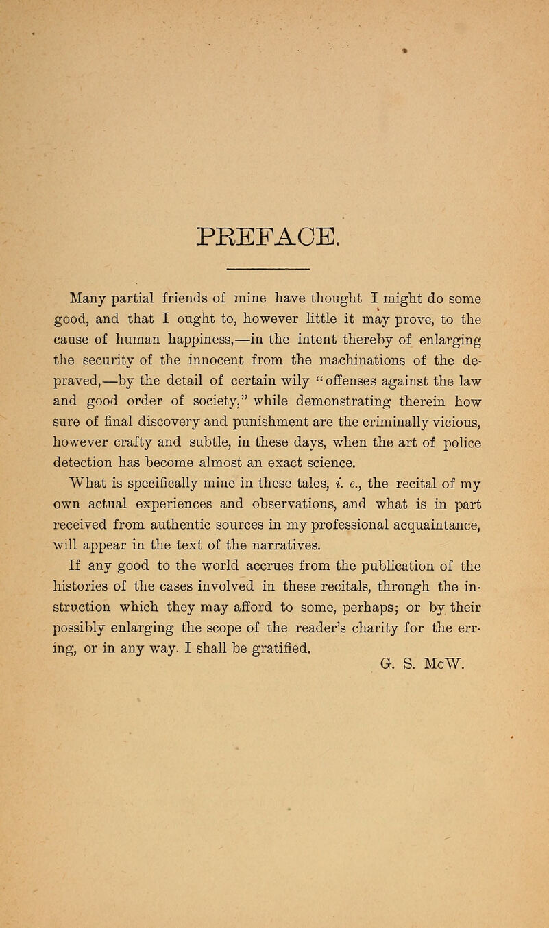 PREFACE. Many partial friends of mine have thought I might do some good, and that I ought to, however little it may prove, to the cause of human happiness,—in the intent thereby of enlarging the security of the innocent from the machinations of the de- praved,—by the detail of certain wily offenses against the law and good order of society, while demonstrating therein how sure of final discovery and punishment are the criminally vicious, however crafty and subtle, in these days, when the art of police detection has become almost an exact science. What is specifically mine in these tales, i. e., the recital of my own actual experiences and observations, and what is in part received from authentic sources in my professional acquaintance, will appear in the text of the narratives. If any good to the world accrues from the publication of the histories of the cases involved in these recitals, through the in- struction which they may afford to some, perhaps; or by their possibly enlarging the scope of the reader's charity for the err- ing, or in any way. I shall be gratified. G. S. McW.