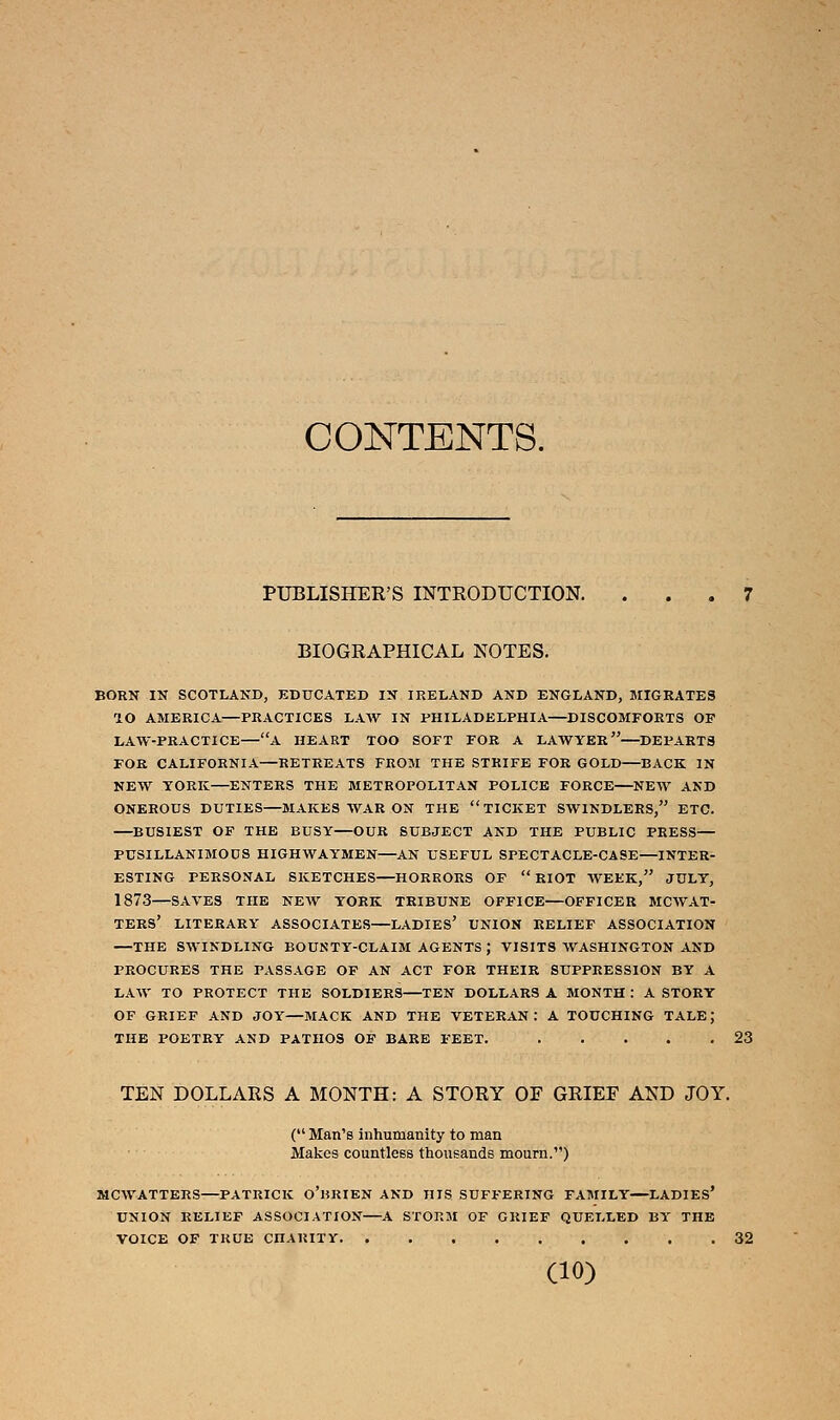CONTENTS. PUBLISHER'S INTRODUCTION. ... 7 BIOGRAPHICAL NOTES. BORN IN SCOTLAND, EDUCATED IN IRELAND AND ENGLAND, MIGRATES lO AMERICA—PRACTICES LAW IN PHILADELPHIA—DISCOMFORTS OF LAW-PRACTICE—A HEART TOO SOFT FOR A LAWYER—DEPARTS FOR CALIFORNIA—RETREATS FROM THE STRIFE FOR GOLD—BACK IN NEW YORK—ENTERS THE METROPOLITAN POLICE FORCE—NEW AND ONEROUS DUTIES—MAKES WAR ON THE TICKET SWINDLERS, ETC. —BUSIEST OF THE BUSY—OUR SUBJECT AND THE PUBLIC PRESS— PUSILLANIMOUS HIGHWAYMEN—AN USEFUL SPECTACLE-CASE—INTER- ESTING PERSONAL SKETCHES—HORRORS OF RIOT WEEK, JULY, 1873—SAVES THE NEW YORK TRIBUNE OFFICE—OFFICER MCWAT- TERS' LITERARY ASSOCIATES—LADIES' UNION RELIEF ASSOCIATION —THE SWINDLING BOUNTY-CLAIM AGENTS J VISITS WASHINGTON AND PROCURES THE PASSAGE OF AN ACT FOR THEIR SUPPRESSION BY A LAW TO PROTECT THE SOLDIERS—TEN DOLLARS A MONTH : A STORY OF GRIEF AND JOY—MACK AND THE VETERAN : A TOUCHING TALE; THE POETRY AND PATHOS OF BARE FEET. 23 TEN DOLLARS A MONTH: A STORY OF GRIEF AND JOY. ( Man's inhumanity to man Makes countless thousands mourn.) MCWATTERS—PATRICK O'liRIEN AND HIS SUFFERING FAMILY—LADIES' UNION RELIEF ASSOCIATION A STORM OF GRIEF QUELLED BY THE VOICE OF TRUE CnARITY 32