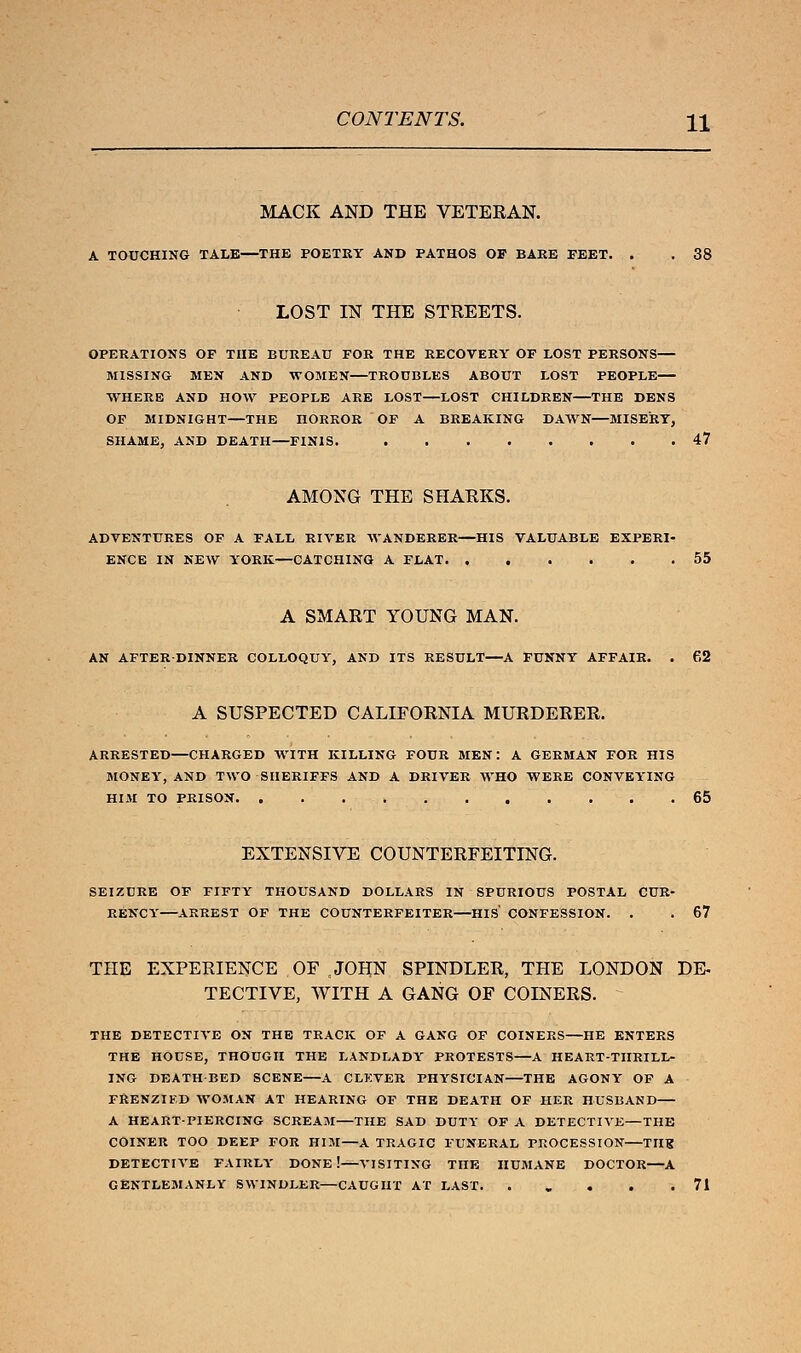 MACK AND THE VETEEAN. A TOUCHING TALE—THE POETRY AND PATHOS OP BAKE FEET. . . 38 LOST IN THE STREETS. OPERATIONS OP TnE BUREAU FOR THE RECOVERY OF LOST PERSONS— MISSING MEN AND WOMEN TROUBLES ABOUT LOST PEOPLE WHERE AND HOW PEOPLE ARE LOST—LOST CHILDREN—THE DENS OF MIDNIGHT—THE HORROR OF A BREAKING DAWN—MISERY, SHAME, AND DEATH—FINIS. 47 AMONG THE SHARKS. ADVENTURES OF A FALL RIVER WANDERER—HIS VALUABLE EXPERI- ENCE IN NEW YORK—CATCHING A FLAT 55 A SMART YOUNG MAN. AN AFTER-DINNER COLLOQUY, AND ITS RESULT—A FUNNY AFFAIR. . 62 A SUSPECTED CALIFORNIA MURDERER. ARRESTED—CHARGED WITH KILLING FOUR MEN: A GERMAN FOR HIS MONEY, AND TWO SHERIFFS AND A DRIVER WHO WERE CONVEYING HIM TO PRISON 65 EXTENSIVE COUNTERFEITING. SEIZURE OF FIFTY THOUSAND DOLLARS IN SPURIOUS POSTAL CUR- RENCY ARREST OF THE COUNTERFEITER HIS CONFESSION. . . 67 THE EXPERIENCE OF .JOHN SPINDLER, THE LONDON DE- TECTIVE, WITH A GANG OF COINERS. THE DETECTIVE ON THE TRACK OF A GANG OF COINERS—HE ENTERS THE HOUSE, THOUGH THE LANDLADY PROTESTS—A HEART-THRILL- ING DEATHBED SCENE A CLKVER PHYSICIAN THE AGONY OF A FRENZIED WOMAN AT HEARING OF THE DEATH OF HER HUSBAND A HEART-PIERCING SCREAM—THE SAD DUTY OF A DETECTIVE—THE COINER TOO DEEP FOR HIM—A TRAGIC FUNERAL PROCESSION TIIK DETECTIVE FAIRLY DONE! VISITING THE HUMANE DOCTOR A GENTLEMANLY SWINDLER—CAUGHT AT LAST. ..... 71