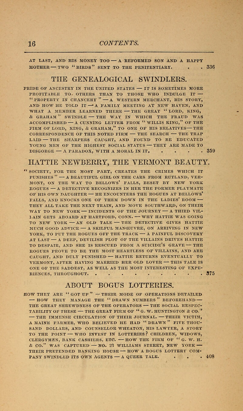 AT LAST, AND HIS MONEY TOO — A REFORMED SON AND A HAPPY MOTHER—TWO  BIRDS SENT TO THE PENITENTIARY. . . 336 THE GENEALOGICAL SWINDLERS. PRIDE OP ANCESTRY IN THE UNITED STATES IT IS SOMETIMES MORE PROFITABLE TO- OTHERS THAN TO THOSE WHO INDULGE IT PROPERTY IN CHANCERY A WESTERN MERCHANT, HIS STORY, AND HOW HE TOLD IT —■* A FAMILY MEETING- AT NEW HAVEN, AND WHAT A MEMBER LEARNED THERE THE GREAT  LORD, KING, & GRAHAM  SWINDLE THE WAY IN WHICH THE FRAUD WAS ACCOMPLISHED A CUNNING LETTER FROM  WILLIS KING, OF THE FIRM OF LORD, KING, & GRAHAM, TO ONE OF HIS RELATIVES THE CORRESPONDENCE OF THIS NOTED FIRM THE SEARCH THE TRAP LAID — THE SHARPERS CAUGHT, AND FOUND TO BE EDUCATED YOUNG MEN OF THE HIGHEST SOCIAL STATUS THEY ARE MADE TO DISGORGE — A PARADOX, WITH A MORAL IN IT 359 HATTIE NEWBERRY, THE VERMONT BEAUTY.  SOCIETY, FOR THE MOST PART, CREATES THE CRIMES WHICH IT PUNISHES  A BEAUTIFUL GIRL ON THE CARS FROM RUTLAND, VER- MONT, ON THE WAY TO BELLOWS' FALLS, BESET BY NEW YORK ROGUES — A DETECTIVE RECOGNIZES IN HER THE FORMER PLAYMATE OF HIS OWN DAUGHTER HE ENCOUNTERS THE ROGUES AT BELLOWS' FALLS, AND KNOCKS ONE OF THEM DOWN IN THE LADIES' ROOM THEY ALL TAKE THE NEXT TRAIN, AND MOVE SOUTHWARD, ON THEIR WAY TO NEW YORK INCIDENTS OF THE JOURNEY A THIRD VIL- LAIN GETS ABOARD AT HARTFORD, CONN. WHY HATTIE WAS GOING TO NEW YORK AN OLD TALE THE DETECTIVE GIVES HATTIE MUCH GOOD ADVICE A SKILFUL MANOEUVRE, ON ARRIVING IN NEW YORK, TO PUT THE ROGUES OFF THE TRACK A PAINFUL DISCOVERY AT LAST A DEEP, DEVILISH PLOT OF THE VILLAINS DRIVES HATTIE TO DESPAIR, AND SHE IS RESCUED FROM A SUICIDE'S GRAVE — THE ROGUES PROVE TO BE THE MOST HEARTLESS OF VILLAINS, AND ARE CAUGHT, AND DULY PUNISHED HATTIE RETURNS EVENTUALLY TO VERMONT, AFTER HAVING MARRIED HER OLD LOVER THIS TALE IS ONE OF THE SADDEST, AS WELL AS THE MOST INTERESTING OF EXPE- RIENCES, THROUGHOUT 375 ABOUT BOGUS LOTTERIES. HOW THEY ARE  GOT UP  —THEIR MODE OF OPERATIONS DETAILED HOW THEY MANAGE THE DRAWN NUMBERS BEFOREHAND THE GREAT SHREWDNESS OF THE OPERATORS THE SOCIAL RESPEC- TABILITY OF THESE — THE GREAT FIRM OF  G. W. HUNTINGTON & CO.r' THE IMMENSE CIRCULATION OF THEIR JOURNAL. THEIR VICTIM, A MAINE FARMER, WHO BELIEVED HE HAD  DRAWN  FIVE THOU- SAND DOLLARS, AND COUNSELLOR WHEATON, HIS LAWYER, A STORY TO THE POINT — WHO INVEST IN LOTTERIES ? CHILDREN, WIDOWS, CLERGYMEN, BANK CASHIERS, ETC. HOW THE FIRM OF  G. W. H. <fc CO. WAS CAPTURED — NO. 23 WILLIAMS STREET, NEW YORK THEIR PRETENDED BANKING HOUSE HOW A BOGUS LOTTERY COM- PANY SWINDLED ITS OWN AGENTS — A QUEER TALE. . . . 408