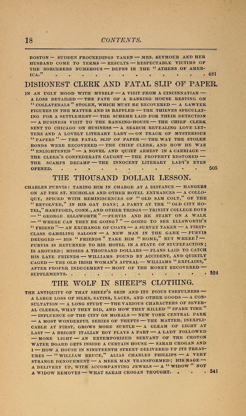 BOSTON— SUDDEN PROCEEDINGS TAKEN—MRS. SEYMOUR AND HER HUSBAND COME TO TERMS — RESULTS — RESPECTABLE VICTIMS OP THE SORCERERS NUMEROUS — DUPES IN THE  ATHENS OF AMER- ICA. 481 DISHONEST CLERK AND FATAL SLIP OF PAPER. IN AN UGLY MOOD WITH MYSELF — A VISIT FROM A CINCINNATIAN — A LOSS DETAILED — THE FATE OF A BANKING HOUSE RESTING ON  COLLATERALS  STOLEN, WHICH MUST BE RECOVERED — A LAWYER FIGURES IN THE MATTER AND IS BAFFLED — THE THIEVES SPECULAT- ING FOR A SETTLEMENT — THE SCHEME LAID FOR THEIR DETECTION — A BUSINESS VISIT TO THE BANKING-HOUSE — THE CHIEF CLERK SENT TO CHICAGO ON BUSINESS — A SEARCH REVEALING LOVE LET- TERS AND A LOVELY LITERARY LADY — ON TRACK OF MYSTERIOUS  PAPERS  — THE FATAL SLIP OF PAPER — THE WAY THE STOLEN BONDS WERE RECOVERED — THE CHIEF CLERK, AND HOW HE WAS ENLIGHTENED— A NOVEL AND QUIET ARREST IN A CARRIAGE — THE CLERK'S CONFEDERATE CAUGHT — THE PROPERTY RESTORED THE SCAMPS DECAMP — THE INNOCENT LITERARY LADY'S EYES OPENED. . 505 THE THOUSAND DOLLAR LESSON. CHARLES PURVIS : TAKING HIM IN CHARGE AT A DISTANCE — HANGERS ON AT THE ST. NICHOLAS AND OTHER HOTEL ENTRANCES — A COLLO- QUY, SPICED WITH REMINISCENCES OF  OLD SAM COLT, OF THE REVOLVER, IN HIS GAY days; A PARTY AT THE  OLD CITY HO- TEL, HARTFORD, CONN., AND OTHER THINGS — TRINITY COLLEGE BOYS —  GEORGE ELLSWORTH —PURVIS AND HE START ON A WALK —  WHERE CAN THEY BE GOING?  — GOING TO SEE ELLSWORTH'S  FRIEND — AN EXCHANGE OF COATS — A SURVEY TAKEN — A FIRST- CLASS GAMBLING SALOON — A NEW MAN IN THE GAME — PURVIS DRUGGED— HIS  FRIENDS  TAKE HIM HOME, BUT WHERE? PURVIS IS RETURNED TO HIS HOTEL IN A STATE OF STUPEFACTION ; IS AROUSED ; MISSES A THOUSAND DOLLARS — PLANS LAID TO CATCH HIS LATE FRIENDS — WILLIAMS FOUND BY ACCIDENT, AND QUIETLY CAGED—THE OLD IRISH WOMAN'S APPEAL — WILLIAMS EXPLAINS, AFTER PROPER INDUCEMENT — MOST OF THE MONEY RECOVERED — SUPPLEMENTS - • 524 THE WOLF IN SHEEP'S CLOTHING. THE ANTIQUITY OF THAT SHEEP'S SKIN AND ITS PIOUS USEFULNESS — A LARGE LOSS OF SILKS, SATINS, LACES, AND OTHER GOODS — A CON- SULTATION — A LONG STUDY — THE VARIOUS CHARACTERS OF SEVER- AL CLERKS, WHAT THEY DID, AND HOW THEY KILLED  SPARE TIME  — INFLUENCE OF THE CITY ON MORALS — NEW YORK CENTRAL PARK — A MOST WONDERFUL SERIES OF THEFTS — THE MATTER, INEXPLI- CABLE AT FIRST, GROWS MORE SUBTLE — A GLEAM OF LIGHT AT LAST — A BRIGHT ITALIAN BOY PLAYS A PART — A LADY FOLLOWED — MORE LIGHT — AN EXTEMPORIZED SERVANT OF THE CROTON WATER BOARD GETS INSIDE A CERTAIN HOUSE — SARAH CROGAN AND I HOW A HOUSE IN NINETEENTH STREET DELIVERED UP ITS TREAS- URES— WILLIAM BRUCE, ALIAS CHARLES PHILLIPS —A VERY STRANGE DENOUEMENT A MEEK MAN TRANSFORMED ; HIS RAGE —« A DELIVERY UP, AVITH ACCOMPANYING JEWELS A  WIDOW  NOT A WIDOW REMOVES —WHAT SARAH CROGAN THOUGHT. . • .541