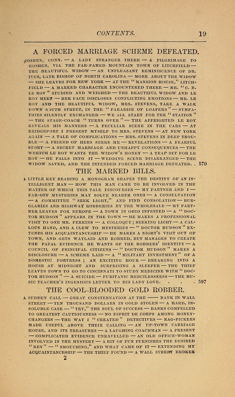 A FORCED MARRIAGE SCHEME DEFEATED. (JOSHEN, CONN. — A LADY STRANGER THERE A PILGRIMAGE TO GOSHEN, VIA THE FAR-FAMED MOUNTAIN TOWN OF LITCHFIELD THE BEAUTIFUL WIDOW AN UNPLEASANT REMINISCENCE OF DR. IVES, LATE BISHOP OF NORTH CAROLINA MORE ABOUT THE WIDOW — SHE LEAVES FOR NEW YORK AT THE MANSION HOUSE, LITCH- FIELD— A MARKED CHARACTER ENCOUNTERED THERE — MR.  C. B. LEROY STUDIED AND WEIGHED THE BEAUTIFUL WIDOW AND LE ROY MEET HER FACE DISCLOSES CONFLICTING EMOTIONS MR. LE ROY AND THE BEAUTIFUL WIDOW, MRS. STEVENS, TAKE A WALK DOWN SOUTH STREET, IN THE PARADISE OF LOAFERS  SYMPA- THIES SILENTLY EXCHANGED WE ALL START FOR THE STATION — THE STAGE-COACH TURNS OVER  THE AFFRIGHTED LE ROY REVEALS HIS MANNERS — A PECULIAR SCENE IN THE CARS AT BRIDGEPORT I PRESENT MYSELF TO MRS. STEVENS AT NEW YORK AGAIN A TALE OF COMPLICATIONS — MRS. STEVENS IN DEEP TROU- BLE — A FRIEND OF HERS SEEKS ME REVELATIONS A FEARFUL STORY A SECRET MARRIAGE AND UNHAPPY CONSEQUENCES THE WRETCH LE ROY WANTS THE WIDOW'S MONEY A TRAP-SET FOR LE ROY HE FALLS INTO IT WEDDING SCENE DISARRANGED THE WIDOW SAVED, AND THE INTENDED FORCED MARRIAGE DEFEATED. . 570 THE MARKED BILLS. X LITTLE KEY BEARING A MONOGRAM SHAPES THE DESTINY OF AN IN- TELLIGENT MAN — HOW THIS MAN CAME TO BE INVOLVED IN THE MATTER OF WHICH THIS TALE DISCOURSES MY PARTNER AND I FAR-OFF MYSTERIES MAY SOLVE NEARER ONES A CONSULTATION — A COMMITTEE SEEK LIGHT, AND FIND CONSOLATION BUR- GLARIES AND HIGHWAY ROBBERIES BY THE WHOLESALE MY PART- NER LEAVES FOR EUROPE A TOWN IN OHIO INFESTED — A  DOC- TOR HUDSON APPEARS IN THE TOWN—HE MAKES A PROFESSIONAL VISIT TO ONE MR. PERKINS A COLLOQUY; SEEKING LIGHT A CAL- LOUS HAND, AND A CLEW TO MYSTERIES  DOCTOR HUDSON EX- TENDS HIS ACQUAINTANCESHIP HE MAKES A NIGHT'S VISIT OUT OF TOWN, AND GETS WAYLAID AND ROBBED, BUT MANAGES TO CREATE THE FATAL EVIDENCE HE WANTS OF THE ROBBERS' IDENTITY A COUNCIL OF PRINCIPAL CITIZENS  DOCTOR HUDSON  MAKES A DISCLOSURE A SCHEME LAID A MILITARY INVESTMENT OF A DOMESTIC FORTRESS ; AN EXCITING HOUR BREAKING INTO A HOUSE AT MIDNIGHT AND SURPRISING A SLEEPER THE THIEF LEAVES TOWN TO GO TO CINCINNATI TO STUDY MEDICINE WITH  DOC- TOR HUDSON  A SUICIDE PURITANIC MERCILESSNESS THE MU- SIC TEACHER'S INGENIOUS LETTER TO HIS LADY LOVE. . . . 597 THE COOL-BLOODED GOLD ROBBER. A. SUDDEN CALL — GttEAT CONSTERNATION AT THE BANK IN WALL STREET TEN THOUSAND DOLLARS IN GOLD STOLEN — A HARD, IN- SOLUBLE CASE  TRY, THE SOUL OF SUCCESS BANKS COMPELLED TO GREATEST CAUTIOUSNESS NO ESPRIT DE CORPS AMONG MONEY- CHANGERS THE WAY I CREATED DETECTIVES RAG-PICKERS MADE USEFUL ABOVE THEIR CALLING AN UP-TOWN CARRIAGE HOUSE, AND ITS TREASURES A LAUGHING COACHMAN A PRESENT COMPLICATED EVIDENCE UNRAVELLED AN OLD OFFICE-WOMAN INVOLVED IN THE MYSTERY — A BIT OF FUN FURNISHES THE DESIRED  KEY  SMOUCHING, AND WHAT CAME OF IT — EXTENDING MT ACQUAINTANCESHIP — THE THIEF FOUND — A WALL STREET BROKER 2