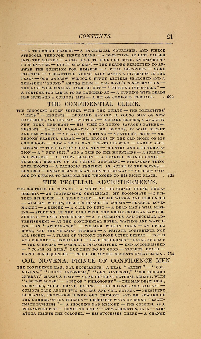 — A THOROUGH SEARCH — A DIABOLICAL COURTSHIP, AND FIERCE STRUGGLE THROUGH THREE YEARS A DETECTIVE AT LAST CALLED INTO THE MATTER A PLOT LAID TO FOIL OLD BOYD, AN UNSCRUPU- LOUS LAWYER DID IT SUCCEED ? THE READER PERMITTED TO AN- SWER THE QUESTION FOR HIMSELF A VITAL DISCOVERY MORE PLOTTING A BEAUTIFUL YOUNG LADY MAKES A DIVERSION IN THE PLANS OLD ANDREW WILCOX'S FUNNY LETTERS SEARCHED AND A TREASURE  FOUND  AMONG THEM OLD BOYD'S CONSTERNATION THE LAST WILL FINALLY CARRIED OUT  NOTHING IMPOSSIBLE  A FORTUNE TOO LARGE TO BE LAUGHED AT — A CUNNING WIFE LEADS HER HUSBAND A CURIOUS LIFE — A BIT OF COMFORT, PERHAPS. . 692 THE CONFIDENTIAL CLERK. THE INNOCENT OFTEN SUFFER WITH THE GUILTY — THE DETECTIVES'  KEYS  REGRETS LEONARD SAVAGE, A YOUNG MAN OF NEW HAMPSHIRE, AND HIS FAMILY STOCK RICHARD BROOKS, A WEALTHY NEW YORK MERCHANT HIS VISIT TO YOUNG SAVAGE'S FATHER RESULTS PARTIAL BIOGRAPHY OP MR. BROOKS, IN WALL STREET AND ELSEWHERE A SLAVE TO FORTUNE A FATHER'S PRIDE MR. BROOKS' FEARFUL DREAM MR. BROOKS IN THE OLD HOME OF HIS CHILDHOOD HOW A TRUE MAN TREATS HIS WIFE FAMILY ASPI- RATIONS THE LOVE OF YOUNG MEN COUNTRY AND CITY TEMPTA- TION A  NEW SUIT, AND A TRIP TO THE MOUNTAINS — A SURPRIS- ING PRESENT A HAPPY SEASON A FEARFUL CHANGE COMES TERRIBLE RESULTS OF AN UNJUST JUDGMENT— STRANGEST THING EVER KNOWN A CATHOLIC PENITENT AN ACTOR IN THE SCENES REMORSE — UNRAVELLINGS IN AN UNEXPECTED WAY — A SPEEDY VOY- AGE TO EUROPE TO RESTORE THE WRONGED TO HIS RIGHT PLACE. . 725 THE PECULIAR ADVERTISEMENTS. the doctrine of chance — a night at the girard house, phila- delphia an inoffensive gentleman, my room-mate i dis- turb his sleep a queer tale nellie wilson and her uncle — william wilson, nellie's dissolute cousin — fearful love- making — A RESCUE — A CALL TO DUTY — A DEAD MAN'S WILL MISS- ING STUDYING UP THE CASE WITH THE GREAT CRIMINAL LAWYER, JUDGE S. FATE INTERPOSES — A MYSTERIOUS AND PECULIAR AD- VERTISEMENT AT THE CONTINENTAL HOTEL, WAITING AND WATCH- ING— AN APPEARANCE — WILLIAM WILSON AGAIN — AN UPPER ROOM, AND THE VILLAINS THEREIN A PRIVATE CONFERENCE NOT ALL SECRET A FLASH OF VICTORY BEFORE UTTER DEFEAT NOTES AND DOCUMENTS EXCHANGED BASE REJOICINGS FATAL NEGLECT THE SURPRISE COMPLETE DISCOMFITURE END ACCOMPLISHED  COALS OF FIRE, BUT THEY DO NO GOOD VIOLENT DEATH HAPPY CONSEQUENCES PECULIAR ADVERTISEMENTS UNRAVELLED. . 754 COL. NOVENA, PRINCE OF CONFIDENCE MEN. THE CONFIDENCE MAN, PAR EXCELLENCE ; A REAL  ARTIST   COL. NOVENA,  COUNT ANTONELLI,  GEN. ALVEROSA,  SIR RICHARD MURRAY, MAKES A VISIT A MAN OF GREAT NATURAL ABILITY, WITH A SCREW LOOSE  A BIT OF  PHILOSOPHY — THE MAN DESCRIBED, VERSATILE, AGILE, BRAVE, DARING THE COLONEL AS A GALLANT CURIOUS TALE ABOUT TWO SISTERS AND COL. NOVENA PRESIDENT BUCHANAN, PROFESSOR HENRY, GEN. FREMONT, AND MR. SEWARD OF THE NUMBER OF HIS FRIENDS — DISHONEST WAYS OF DOING LEGIT- IMATE BUSINESS  A SHOCKING BAD MEMORY THE COLONEL AS A PHILANTHROPIST — COMES TO GRIEF — AT WASHINGTON, D. C. — SAR- ATOGA TEMPTS THE COLONEL. — HIS SUCCESSES THERE — A CHANGE