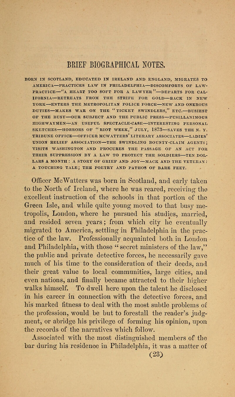 BRIEF BIOGRAPHICAL NOTES. BORN IN SCOTLAND, EDUCATED IN IRELAND AND ENGLAND, MIGRATES TO AMERICA—PRACTICES LAW IN PHILADELPHIA—DISCOMFORTS OF LAW- PRACTICE—A HEART TOO SOFT FOR A LAWYER—DEPARTS FOR CAL- IFORNIA—RETREATS FROM THE STRIFE FOR GOLD—BACK IN NEW YORK—ENTERS THE METROPOLITAN POLICE FORCE NEW AND ONEROUS DUTIES—MAKES WAR ON THE TICKET SWINDLERS, ETC.—BUSIEST OF THE BUSY OUR SUBJECT AND THE PUBLIC PRESS—PUSILLANIMOUS HIGHWAYMEN—AN USEFUL SPECTACLE-CASE—INTERESTING PERSONAL SKETCHES—HORRORS OF RIOT WEEK, JULY, 1873 SAVES THEN. Y. TRIBUNE OFFICE OFFICER MCWATTERS' LITERARY ASSOCIATES LADIES' UNION RELIEF ASSOCIATION—THE SWINDLING BOUNTY-CLAIM AGENTS J VISITS WASHINGTON AND PROCURES THE PASSAGE OF AN ACT FOR THEIR SUPPRESSION BY A LAW TO PROTECT THE SOLDIERS TEN DOL- LARS A MONTH : A STORY OF GRIEF AND JOY—MACK AND THE VETERAN : A TOUCHING TALEJ THE POETRY AND PATHOS OF BARE FEET. Officer McWatters was born in Scotland, and early taken to the North of Ireland, where he was reared, receiving the excellent instruction of the schools in that portion of the Green Isle, and while quite young moved to that busy me- tropolis, London, where he pursued his studies, married, and resided seven years; from which city he eventually migrated to America, settling in Philadelphia in the prac- tice of the law. Professionally acquainted both, in London and Philadelphia, with those secret ministers of the law, the public and private detective forces, he necessarily gave much of his time to the consideration of their deeds, and their great value to local communities, large cities, and even nations, and finally became attracted to their higher walks himself. To dwell here upon the talent he disclosed in his career in connection with the detective forces, and his marked fitness to deal with the most subtle problems of the profession, would be but to forestall the reader's judg- ment, or abridge his privilege of forming his opinion, upon the records of the narratives which follow. Associated with the most distinguished members of the bar during his residence in Philadelphia, it was a matter of