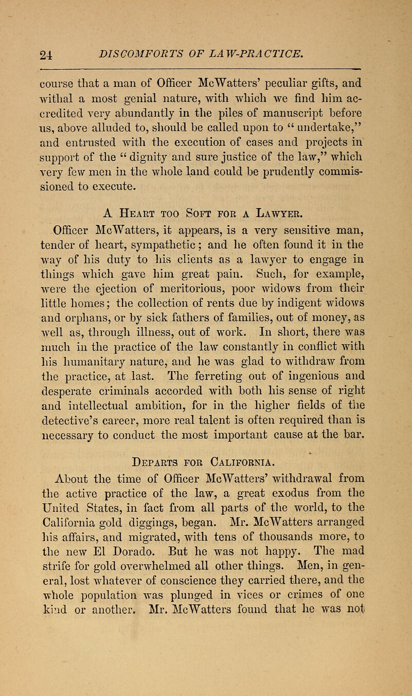 course that a man of Officer McWatters' peculiar gifts, and withal a most genial nature, with which we find him ac- credited very abundantly in the piles of manuscript before us, above alluded to, should be called upon to  undertake, and entrusted with the execution of cases and projects in support of the  dignity and sure justice of the law, which very few men in the whole land could be prudently commis- sioned to execute. A Heart too Soft for a Lawyer. Officer McWatters, it appears, is a very sensitive man, tender of heart, sympathetic; and he often found it in the way of his duty to his clients as a lawyer to engage in things which gave him great pain. Such, for example, were the ejection of meritorious, poor widows from their little homes; the collection of rents due by indigent widows and orphans, or by sick fathers of families, out of money, as well as, through illness, out of work. In short, there was much in the practice of the law constantly in conflict with his humanitary nature, and he was glad to withdraw from the practice, at last. The ferreting out of ingenious and desperate criminals accorded with both his sense of right and intellectual ambition, for in the higher fields of the detective's career, more real talent is often required than is necessary to conduct the most important cause at the bar. Departs for California. About the time of Officer McWatters' withdrawal from the active practice of the law, a great exodus from the United States, in fact from all parts of the world, to the California gold diggings, began. Mr. McWatters arranged his affairs, and migrated, with tens of thousands more, to the new El Dorado. But he was not happy. The mad strife for gold overwhelmed all other things. Men, in gen- eral, lost whatever of conscience they carried there, and the whole population was plunged in vices or crimes of one kind or another. Mr. McWatters found that he was not