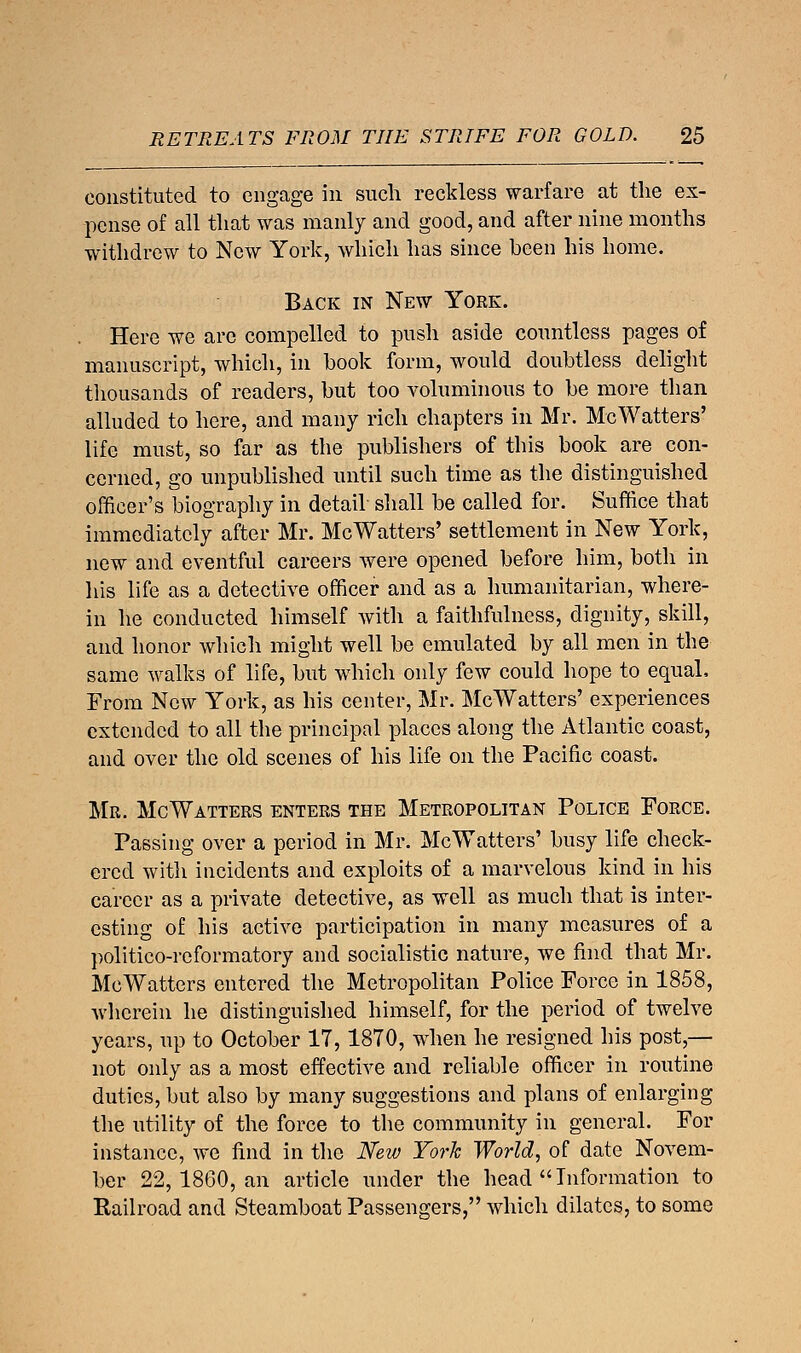 constituted to engage in such reckless warfare at the ex- pense of all that was manly and good, and after nine months withdrew to New York, which has since been his home. Back in New York. Here we are compelled to push aside countless pages of manuscript, which, in book form, would doubtless delight thousands of readers, but too voluminous to be more than alluded to here, and many rich chapters in Mr. McWatters' life must, so far as the publishers of this book are con- cerned, go unpublished until such time as the distinguished officer's biography in detail shall be called for. Suffice that immediately after Mr. McWatters' settlement in New York, new and eventful careers were opened before him, both in his life as a detective officer and as a humanitarian, where- in he conducted himself with a faithfulness, dignity, skill, and honor which might well be emulated by all men in the same walks of life, but which only few could hope to equal. From New York, as his center, Mr. McWatters' experiences extended to all the principal places along the Atlantic coast, and over the old scenes of his life on the Pacific coast. Mr. McWatters enters the Metropolitan Police Force. Passing over a period in Mr. McWatters' busy life check- ered witli incidents and exploits of a marvelous kind in his career as a private detective, as well as much that is inter- esting of his active participation in many measures of a politico-reformatory and socialistic nature, we find that Mr. McWatters entered the Metropolitan Police Force in 1858, wherein he distinguished himself, for the period of twelve years, up to October 17, 1870, when he resigned his post,— not only as a most effective and reliable officer in routine duties, but also by many suggestions and plans of enlarging the utility of the force to the community in general. For instance, we find in the New York World, of date Novem- ber 22, 1860, an article under the head  Information to Railroad and Steamboat Passengers, which dilates, to some