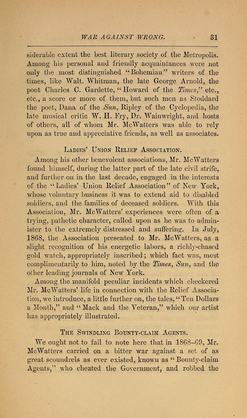 siderable extent the best literary society of the Metropolis. Among his personal and friendly acquaintances were not only the most distinguished Bohemian writers of the times, like Walt. Whitman, the late George Arnold, the poet Charles C. Gardette,  Howard of the Times etc., etc., a score or more of them, but such men as Stoddard the poet, Dana of the Sun, Ripley of the Cyclopedia, the late musical critic W. H. Fry, Dr. Wainwright, and hosts of others, all of whom Mr. McWatters was able to rely upon as true and appreciative friends, as well as associates. Ladies' Union Relief Association. Among his other benevolent associations, Mr. McWatters found himself, during the latter part of the late civil strife, and further on in the last decade, engaged in the interests of the Ladies' Union Relief Association of New York, whose voluntary business it was to extend aid to disabled soldiers, and the families of deceased soldiers. With this Association, Mr. McWatters' experiences were often of a trying, pathetic character, called upon as he was to admin- ister to the extremely distressed and suffering. In July, 1868, the Association presented to Mr. McWatters, as a slight recognition of his energetic labors, a richly-chased gold watch, appropriately inscribed; which fact was, most complimentarily to him, noted by the Times, Sun, and the otlier leading journals of New York. Among the manifold peculiar incidents which checkered Mr. McWatters' life in connection with the Relief Associa- tion, we introduce, a little further on, the tales, Ten Dollars a Month, and  Mack and the Veteran, which our artist has appropriately illustrated. The Swindling Bounty-claim Agents. We ought not to fail to note here that in 1868-G9, Mr. McWatters carried on a bitter war against a set of as great scoundrels as ever existed, known as  Bounty-claim Agents, who cheated the Government, and robbed the