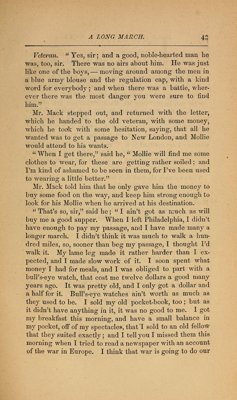 A LONG MARCH. 45 Veteran.  Yes, sir; and a good, noble-hearted man he was, too, sir. There was no airs about him. He was just like one of the boys, — moving around among the men in a blue army blouse and the regulation cap, with a kind word for everybody; and when there was a battle, wher- ever there was the most danger you were sure to find him. Mr. Mack stepped out, and returned with the letter, which he handed to the old veteran, with some money, which he took with some hesitation, saying, that all he wanted was to get a passage to New London, and Mollie would attend to his wants.  When I get there/7 said he,  Mollie will find me some clothes to wear, for these are getting rather soiled; and I'm kind of ashamed to be seen in them, for I've been used to wearing a little better. Mr. Mack told him that he only gave him the money to buy some food on the way, and keep him strong enough to look for his Mollie when he arrived at his destination.  That's so, sir, said he;  I ain't got as much as will buy me a good supper. When I left Philadelphia, I didn't have enough to pay my passage, and I have made many a longer march. I didn't think it was much to walk a hun- dred miles, so, sooner than beg my passage, I thought I'd walk it. My lame leg made it rather harder than I ex- pected, and I made slow work of it. I soon spent what money I had for meals, and I was obliged to part with a bull's-eye watch, that cost me twelve dollars a good many years ago. It was pretty old, and I only got a dollar and a half for it. Bull's-eye watches ain't worth as much as they used to be. I sold my old pocket-book, too ; but as it didn't have anything in it, it was no good to me. I got my breakfast this morning, and have a small balance in my pocket, off of my spectacles, that I sold to an old fellow that they suited exactly; and I tell you I missed them this morning when I tried to read a newspaper with an account