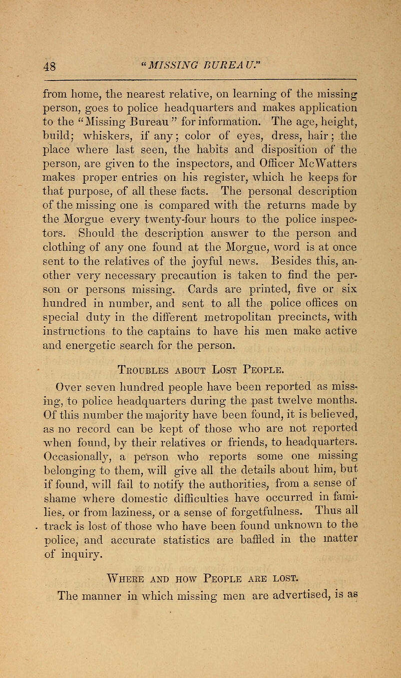 from home, the nearest relative, on learning of the missing person, goes to police headquarters and makes application to the Missing Bureau for information. The age, height, build; whiskers, if any; color of eyes, dress, hair;.the place where last seen, the habits and disposition of the person, are given to the inspectors, and Officer McWatters makes proper entries on his register, which he keeps for that purpose, of all these facts. The personal description of the missing one is compared with the returns made by the Morgue every twenty-four hours to the police inspec- tors. Should the description answer to the person and clothing of any one found at the Morgue, word is at once sent to the relatives of the joyful news. Besides this, an- other very necessary precaution is taken to find the per- son or persons missing. Cards are printed, five or six hundred in number, and sent to all the police offices on special duty in the different metropolitan precincts, with instructions to the captains to have his men make active and energetic search for the person. Troubles about Lost People. Over seven hundred people have been reported as miss- ing, to police headquarters during the past twelve months. Of this number the majority have been found, it is believed, as no record can be kept of those who are not reported when found, by their relatives or friends, to headquarters. Occasionally, a person who reports some one missing belonging to them, will give all the details about him, but if found, will fail to notify the authorities, from a sense of shame where domestic difficulties have occurred in fami- lies, or from laziness, or a sense of forgetfulness. Thus all track is lost of those who have been found unknown to the police, and accurate statistics are baffled in the matter of inquiry. Where and how People are lost. The manner in which missing men are advertised, is as