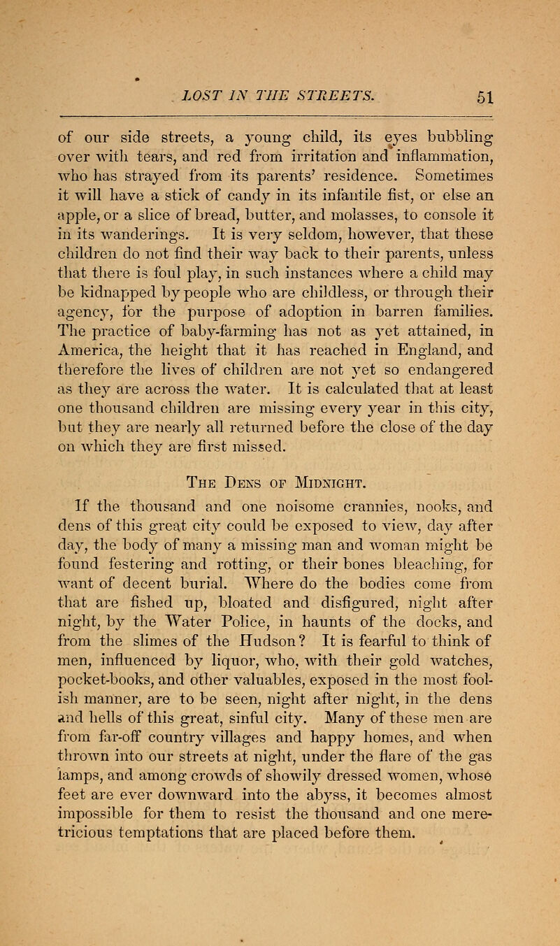 of our side streets, a young child, its eyes bubbling over with tears, and red from irritation and inflammation, who has strayed from its parents' residence. Sometimes it will have a stick of candy in its infantile fist, or else an apple, or a slice of bread, butter, and molasses, to console it in its wanderings. It is very seldom, however, that these children do not find their way back to their parents, unless that there is foul play, in such instances where a child may be kidnapped by people who are childless, or through their agency, for the purpose of adoption in barren families. The practice of baby-farming has not as yet attained, in America, the height that it has reached in England, and therefore the lives of children are not yet so endangered as they are across the water. It is calculated that at least one thousand children are missing every year in this city, but they are nearly all returned before the close of the day on which they are first missed. The Dens of Midnight. If the thousand and one noisome crannies, nooks, and dens of this great city could be exposed to view, day after day, the body of many a missing man and woman might be found festering and rotting, or their bones bleaching, for want of decent burial. Where do the bodies come from that are fished up, bloated and disfigured, night after night, by the Water Police, in haunts of the docks, and from the slimes of the Hudson ? It is fearful to think of men, influenced by liquor, who, with their gold watches, pocket-books, and other valuables, exposed in the most fool- ish manner, are to be seen, night after night, in the dens and hells of this great, sinful city. Many of these men are from far-off country villages and happy homes, and when thrown into our streets at night, under the flare of the gas lamps, and among crowds of showily dressed women, whose feet are ever downward into the abyss, it becomes almost impossible for them to resist the thousand and one mere- tricious temptations that are placed before them.