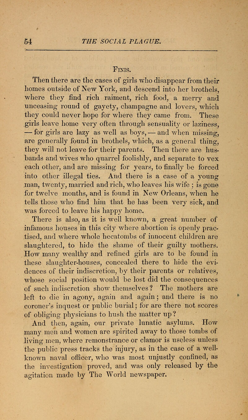 Finis. Then there are the cases of girls who disappear from their homes outside of New York, and descend into her brothels, where they find rich raiment, rich food, a merry and unceasing round of gayety, champagne and lovers, which they could never hope for where they came from. These girls leave home very often through sensuality or laziness, — for girls are lazy as well as boys, — and when missing, are generally found in brothels, which, as a general thing, they will not leave for their parents. Then there are hus- bands and wives who quarrel foolishly, and separate to vex each other, and are missing for years, to finally be forced into other illegal ties. And there is a case of a young man, twenty, married and rich, who leaves his wife ; is gone for twelve months, and is found in New Orleans, when he tells those who find him that he has been very sick, and was forced to leave his happy home. There is also, as it is well known, a great number of infamous houses in this city where abortion is openly prac- tised, and where whole hecatombs of innocent children are slaughtered, to hide the shame of their guilty mothers. How many wealthy and refined girls are to be found in these slaughter-houses, concealed there to hide the evi- dences of their indiscretion, by their parents or relatives, whose social position would be lost did the consequences of such indiscretion show themselves? The mothers are left to die in agony, again and again; and there is no coroner's inquest or public burial; for are there not scores of obliging physicians to hush the matter up? And then, again, our private lunatic asylums. How many men and women are spirited away to those tombs of living men, where remonstrance or clamor is useless unless the public press tracks the injury, as in the case of a well- known naval officer, who was most unjustly confined, as the investigation proved, and was only released by the agitation made by The World newspaper.