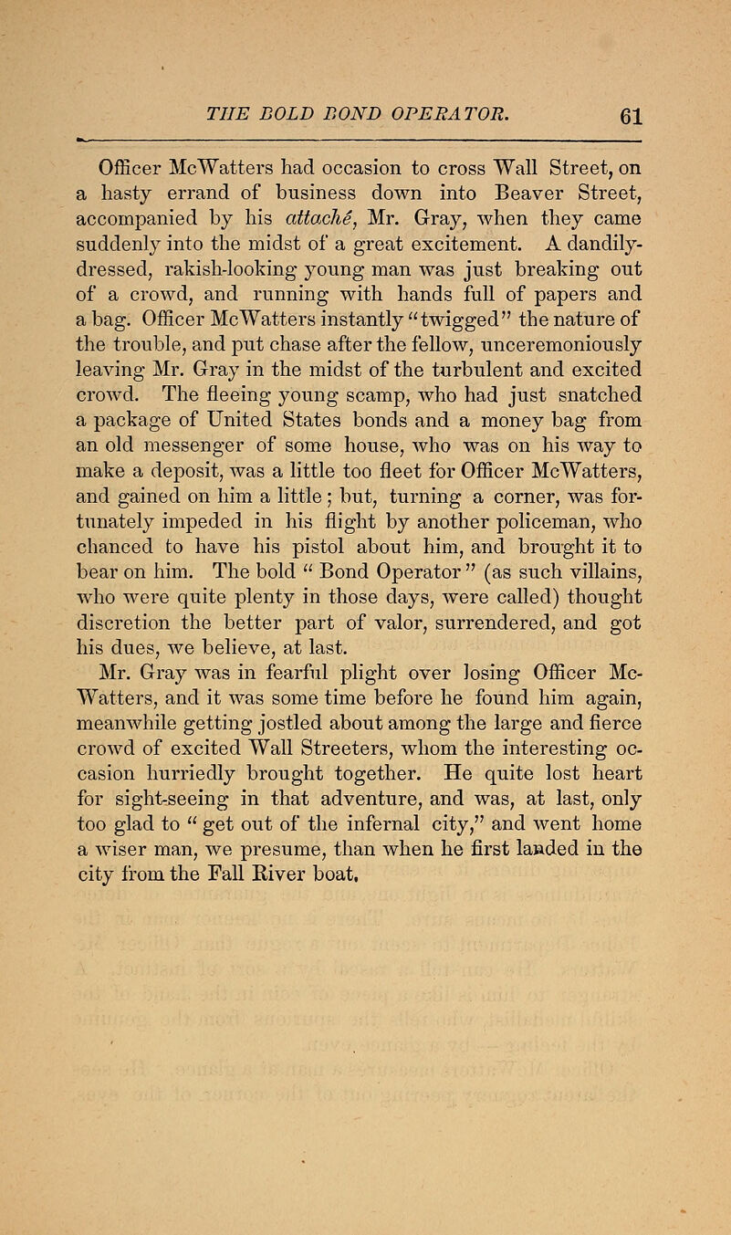 Officer McWatters had occasion to cross Wall Street, on a hasty errand of business down into Beaver Street, accompanied by his attache, Mr. Gray, when they came suddenly into the midst of a great excitement. A dandily- dressed, rakish-looking young man was just breaking out of a crowd, and running with hands full of papers and a bag. Officer McWatters instantly twigged the nature of the trouble, and put chase after the fellow, unceremoniously leaving Mr. Gray in the midst of the turbulent and excited crowd. The fleeing young scamp, who had just snatched a package of United States bonds and a money bag from an old messenger of some house, who was on his way to make a deposit, was a little too fleet for Officer McWatters, and gained on him a little; but, turning a corner, was for- tunately impeded in his flight by another policeman, who chanced to have his pistol about him, and brought it to bear on him. The bold  Bond Operator  (as such villains, who were quite plenty in those days, were called) thought discretion the better part of valor, surrendered, and got his dues, we believe, at last. Mr. Gray was in fearful plight over losing Officer Mc- Watters, and it was some time before he found him again, meanwhile getting jostled about among the large and fierce crowd of excited Wall Streeters, whom the interesting oc- casion hurriedly brought together. He quite lost heart for sight-seeing in that adventure, and was, at last, only too glad to  get out of the infernal city, and went home a wiser man, we presume, than when he first lauded in the city from the Fall River boat,