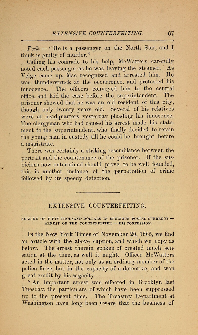 Peck. —  He is a passenger on the North Star, and I think is guilty of murder. Calling his comrade to his help, McWatters carefully noted each passenger as he was leaving the steamer. As Velge came up, Mac recognized and arrested him. He was thunderstruck at the occurrence, and protested his innocence. The officers conveyed him to the central office, and laid the case before the superintendent. The prisoner showed that he was an old resident of this city, though only twenty years old. Several of his relatives were at headquarters yesterday pleading his innocence. The clergyman who had caused his arrest made his state- ment to the superintendent, who finally decided to retain the young man in custody till he could be brought before a magistrate. There was certainly a striking resemblance between the portrait and the countenance of the prisoner. If the sus- picions now entertained should prove to be well founded, this is another instance of the perpetration of crime followed by its speedy detection. EXTENSIVE COUNTERFEITING. SEIZURE OF FIFTY THOUSAND DOLLARS IN SPURIOUS POSTAL CURRENCY — ARREST OF THE COUNTERFEITER HIS CONFESSION. In the New York Times of November 20, 1865, we find an article with the above caption, and which we copy as below. The arrest therein spoken of created much sen- sation at the time, as well it might. Officer McWatters acted in the matter, not only as an ordinary member of the police force, but in the capacity of a detective, and won great credit by his sagacity.  An important arrest was effected in Brooklyn last Tuesday, the particulars of which have been suppressed up to the present time. The Treasury Department at Washington have long been ^v^^re that the business of