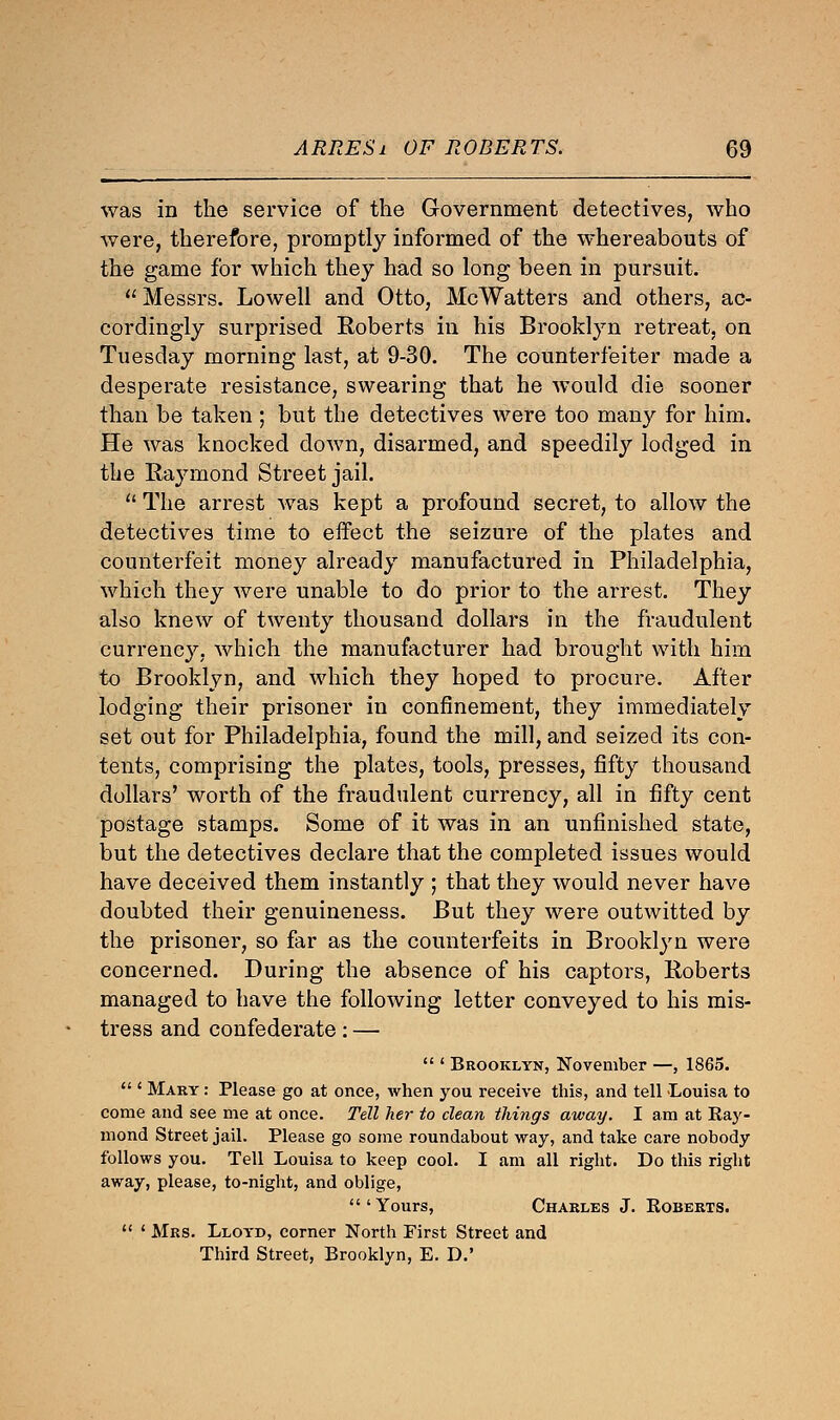 was in the service of the Government detectives, who were, therefore, promptly informed of the whereabouts of the game for which they had so long been in pursuit. Messrs. Lowell and Otto, McWatters and others, ac- cordingly surprised Roberts in his Brooklyn retreat, on Tuesday morning last, at 9-30. The counterfeiter made a desperate resistance, swearing that he would die sooner than be taken ; but the detectives were too many for him. He was knocked down, disarmed, and speedily lodged in the Raymond Street jail.  The arrest was kept a profound secret, to allow the detectives time to effect the seizure of the plates and counterfeit money already manufactured in Philadelphia, which they were unable to do prior to the arrest. They also knew of twenty thousand dollars in the fraudulent currency, which the manufacturer had brought with him to Brooklyn, and which they hoped to procure. After lodging their prisoner in confinement, they immediately set out for Philadelphia, found the mill, and seized its con- tents, comprising the plates, tools, presses, fifty thousand dollars' worth of the fraudulent currency, all in fifty cent postage stamps. Some of it was in an unfinished state, but the detectives declare that the completed issues would have deceived them instantly ; that they would never have doubted their genuineness. But they were outwitted by the prisoner, so far as the counterfeits in Brooklyn were concerned. During the absence of his captors, Roberts managed to have the following letter conveyed to his mis- tress and confederate: —  ' Brooklyn, November —, 1865.  ' Mary : Please go at once, when you receive this, and tell Louisa to come and see me at once. Tell her to clean things away. I am at Ray- mond Street jail. Please go some roundabout way, and take care nobody follows you. Tell Louisa to keep cool. I am all right. Do this right away, please, to-night, and oblige, 'Yours, Charles J. Roberts.  ' Mrs. Lloyd, corner North First Street and Third Street, Brooklyn, E. D.'