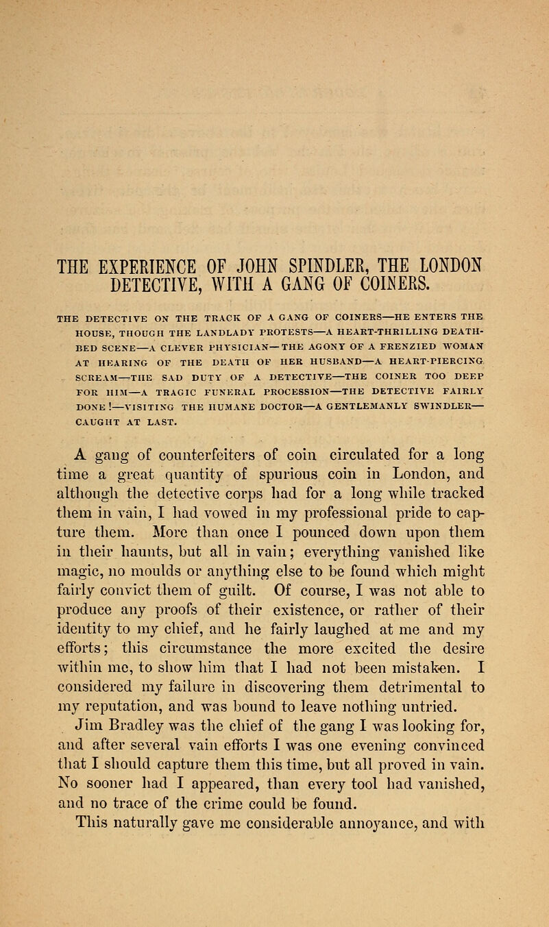 THE EXPERIENCE OF JOHN SPINDLER, THE LONDON DETECTIVE, WITH A GANG OF COINERS. THE DETECTIVE ON THE TRACK OF A GANG OF COINERS—HE ENTERS THE HOUSE, THOUGH THE LANDLADY PROTESTS A HEART-THRILLING DEATH- BED SCENE A CLEVER PHYSICIAN—THE AGONY OF A FRENZIED WOMAN AT HEARING OF THE DEATH OF HER HUSUAND—A HEART-PIERCING SCREAM-rrTHE SAD DUTY OF A DETECTIVE THE COINER TOO DEEP FOR HIM—A TRAGIC FUNERAL PROCESSION—THE DETECTIVE FAIRLY DONE !—VISITING THE HUMANE DOCTOR—A GENTLEMANLY SWINDLER— CAUGHT AT LAST. A gang of counterfeiters of coin circulated for a long time a great quantity of spurious coin in London, and although the detective corps had for a long while tracked them in vain, I had vowed in my professional pride to cap- ture them. More than once I pounced down upon them in their haunts, but all in vain; everything vanished like magic, no moulds or anything else to be found which might fairly convict them of guilt. Of course, I was not able to produce any proofs of their existence, or rather of their identity to my chief, and he fairly laughed at me and my efforts; this circumstance the more excited the desire within me, to show him that I had not been mistaken. I considered my failure in discovering them detrimental to my reputation, and was bound to leave nothing untried. Jim Bradley was the chief of the gang I was looking for, and after several vain efforts I was one evening convinced that I should capture them this time, but all proved in vain. No sooner had I appeared, than every tool had vanished, and no trace of the crime could be found. This naturally gave me considerable annoyance, and with