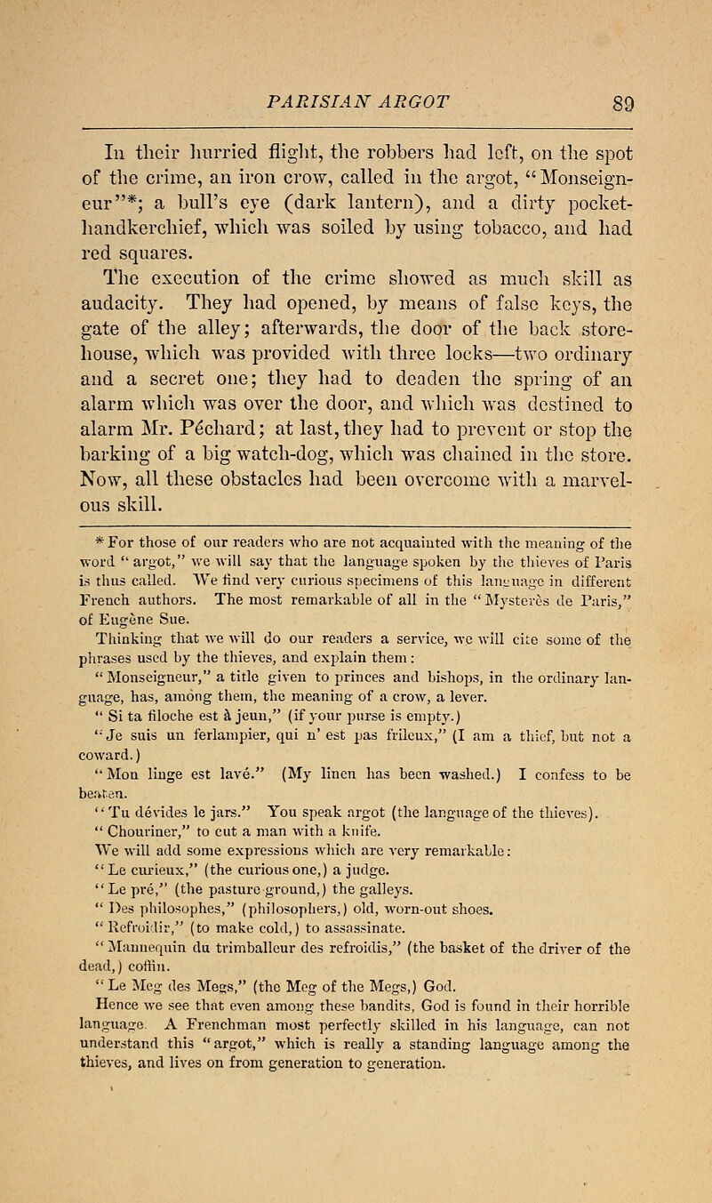 In their hurried flight, the robbers had left, on the spot of the crime, an iron crow, called in the argot,  Monseign- eur*; a bull's eye (dark lantern), and a dirty pocket- handkerchief, which was soiled by using tobacco, and had red squares. The execution of the crime showed as much skill as audacity. They had opened, by means of false keys, the gate of the alley; afterwards, the door of the back store- house, which was provided with three locks—two ordinary and a secret one; they had to deaden the spring of an alarm which was over the door, and which was destined to alarm Mr. Pechard; at last, they had to prevent or stop the barking of a big watch-dog, which was chained in the store. Now, all these obstacles had been overcome with a marvel- ous skill. * For those of our readers who are not acquainted with the meaning of the word  argot, we will say that the language spoken by the thieves of Paris is thus called. VVe rind very curious specimens of this language in different French authors. The most remarkable of all in the Mysteres de Paris, of Fugene Sue. Thinking that we will do our readers a service, we will cite some of the phrases used by the thieves, and explain them: Monseigneur, a title given to princes and bishops, in the ordinary lan- guage, has, among them, the meaning of a crow, a lever.  Si ta filoche est a jeun, (if your purse is empty.) '•'Je suis un ferlampier, qui n' est pas frileux, (I am a thief, but not a coward.) Mon Huge est lave. (My linen has been washed.) I confess to be beaten. Tu devides le jars. You speak argot (the language of the thieves).  Chouriner, to cut a man with a knife. We will add some expressions which are very remarkable: Le curieux, (the curious one,) a judge. Le pre, (the pasture ground,) the galleys.  Des philosophes, (philosophers,) old, worn-out shoes.  Refroidir, (to make cold,) to assassinate.  Mannequin du trimballeur des refroidis, (the basket of the driver of the dead,) coffin. Le Meg des Megs, (the Meg of the Megs,) God. Hence we see that even among these bandits, God is found in their horrible language. A Frenchman most perfectly skilled in his language, can not understand this argot, which is really a standing language among the thieves, and lives on from generation to generation.