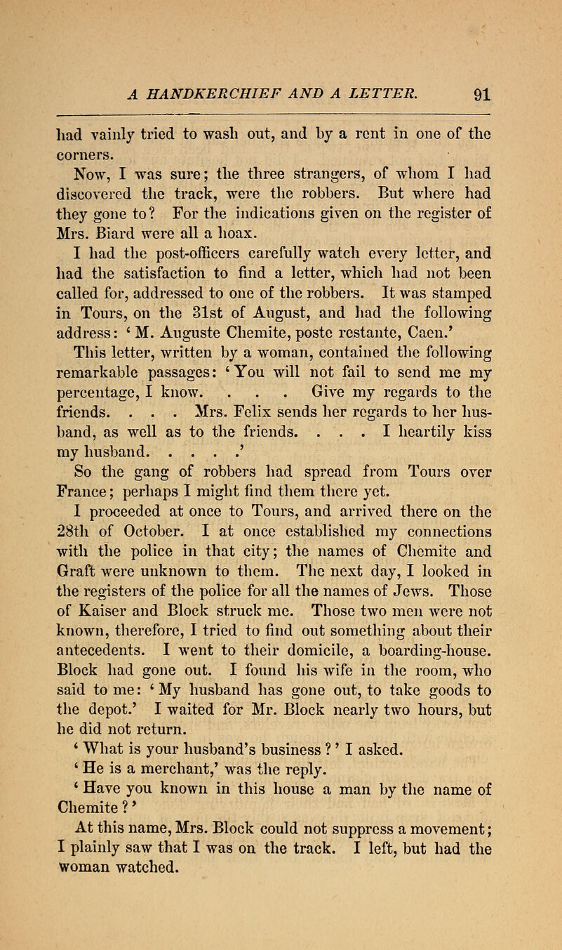 had vainly tried to wash out, and by a rent in one of the corners. Now, I was sure; the three strangers, of whom I had discovered the track, were the robbers. But where had they gone to? For the indications given on the register of Mrs. Biard were all a hoax. I had the post-officers carefully watch every letter, and had the satisfaction to find a letter, which had not been called for, addressed to one of the robbers. It was stamped in Tours, on the 31st of August, and had the following address: ' M. Auguste Chemite, poste restante, Caen.' This letter, written by a woman, contained the following remarkable passages: ' You will not fail to send me my percentage, I know. . . . Give my regards to the friends. . . . Mrs. Felix sends her regards to her hus- band, as well as to the friends. ... I heartily kiss my husband ' So the gang of robbers had spread from Tours over France; perhaps I might find them there yet. 1 proceeded at once to Tours, and arrived there on the 28th of October. I at once established my connections with the police in that city; the names of Chemite and Graft were unknown to them. The next day, I looked in the registers of the police for all the names of Jews. Those of Kaiser and Block struck me. Those two men were not known, therefore, I tried to find out something about their antecedents. I went to their domicile, a boarding-house. Block had gone out. I found his wife in the room, who said to me: ' My husband has gone out, to take goods to the depot.' I waited for Mr. Block nearly two hours, but he did not return. ' What is your husband's business ? ' I asked. ' He is a merchant,' was the reply. 4 Have you known in this house a man by the name of Chemite ?' At this name, Mrs. Block could not suppress a movement; I plainly saw that I was on the track. I left, but had the woman watched.