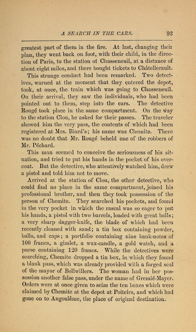 greatest part of them in the fire. At last, changing their plan, they went back on foot, with their child, in the direc- tion of Paris, to the station ot Chasseneuil, at a distance of about eight miles, and there bought tickets to Chatellerault. This strange conduct had been remarked. Two detect- ives, warned at the moment that they entered the depot, took, at once, the train which was going to Chasseneuil. On their arrival, they saw the individuals, who had been pointed out to them, step into the cars. The detective Rouge* took place in the same compartment. On the way to the station Clou, he asked for their passes. The traveler showed him the very pass, the contents of which had been registered at Mrs. Biard's; his name was Chemite. There was no doubt that Mr. Rouge beheld one of the robbers of Mr. Pochard. This man seemed to conceive the seriousness of his sit- uation, and tried to put his hands in the pocket of his over- coat. But the detective, who attentively watched him, drew a pistol and told him not to move. Arrived at the station of Clou, the other detective, who could find no place in the same compartment, joined his professional brother, and then they took possession of the person of Chemite. They searched his pockets, and found in the very pocket in which the rascal was so eager to put his hands, a pistol with two barrels, loaded with great balls; a very sharp dagger-knife, the blade of which had been recently cleaned with sand; a tin box containing powder, balls, and caps; a portfolio containing nine bank-notes of 100 francs, a gimlet, a wax-candle, a gold watch, and a purse containing 120 francs. While the detectives were searching, Chemite dropped a tin box, in which they found a blank pass, which was already provided with a forged seal of the mayor of Bollwillers. The woman had in her pos- session another false pass, under the name of Gremie'-Mayer. Orders were at once given to seize the ten boxes which were claimed by Chemite at the depot at Poiteirs, and which had gone on to Angouleme, the place of original destination.