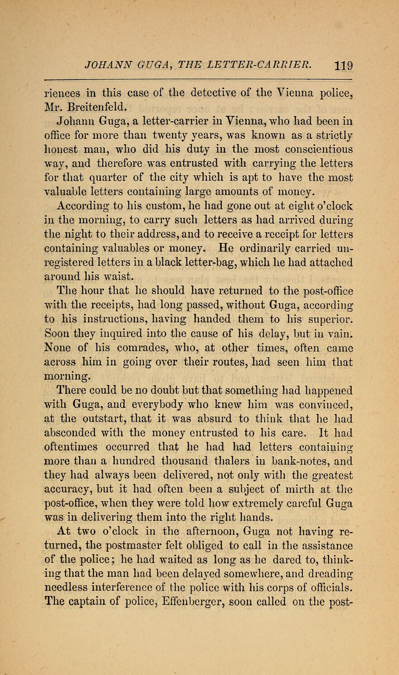 JOHANN GUGA, THE LETTER-CARRIER. H9 riences in this case of the detective of the Vienna police, Mr. Breitenfeld. Johann Guga, a letter-carrier in Vienna, who had been in office for more than twenty years, was known as a strictly honest man, who did his duty in the most conscientious way, and therefore was entrusted with carrying the letters for that quarter of the city which is apt to have the most valuable letters containing large amounts of money. According to his custom, he had gone out at eight o'clock in the morning, to carry such letters as had arrived during the night to their address, and to receive a receipt for letters containing valuables or money. He ordinarily carried un- registered letters in a black letter-bag, which he had attached around his waist. The hour that he should have returned to the post-office with the receipts, had long passed, without Guga, according to his instructions, having handed them to his superior. Soon they inquired into the cause of his delay, but in vain. None of his comrades, who, at other times, often came across him in going over their routes, had seen him that morning. There could be no doubt but that something had happened with Guga, and everybody who knew him was convinced, at the outstart, that it was absurd to think that he had absconded with the money entrusted to his care. It had oftentimes occurred that he had had letters containing more than a hundred thousand thalers in bank-notes, and they had always been delivered, not only with the greatest accuracy, but it had often been a subject of mirth at the post-office, when they were told how extremely careful Guga was in delivering them into the right hands. At two o'clock in the afternoon, Guga not having re- turned, the postmaster felt obliged to call in the assistance of the police; he had waited as long as he dared to, think- ing that the man had been delayed somewhere, and dreading needless interference of the police with his corps of officials. The captain of police, Effenbcrger, soon called on the post-