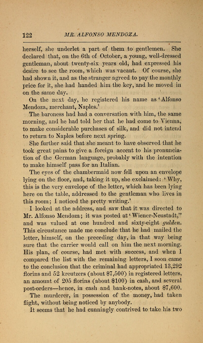 herself, she underlet a part of them to gentlemen. She declared that, on the 6th of October, a young, well-dressed gentleman, about twenty-six years old, had expressed his desire to see the room, which was vacant. Of course, she had shown it, and as the stranger agreed to pay the monthly price for it, she had handed him the key, and he moved in on the same day. On the next day, he registered his name as ' Alfonso Mendoza, merchant, Naples.' The baroness had had a conversation with him, the same morning, and he had told her that he had come to Vienna, to make considerable purchases of silk, and did not intend to return to Naples before next spring. She further said that she meant to have observed that he took great pains to give a foreign accent to his pronuncia- tion of the German language, probably with the intention to make himself pass for an Italian. The eyes of the chambermaid now fell upon an envelope lying on the floor, and, taking it up, she exclaimed: ' Why, this is the very envelope of the letter, which has been lying here on the table, addressed to the gentleman who lives in this room; I noticed the pretty writing.' I looked at the address, and saw that it was directed to Mr. Alfonso Mendoza; it was posted at' Wiener-Neustadt, and was valued at one hundred and sixty-eight gulden. This circustance made me conclude that he had mailed the letter, himself, on the preceding day, in that way being sure that the carrier would call on him the next morning. His plan, of course, had met with success, and when I compared the list with the remaining letters, I soon came to the conclusion that the criminal had appropriated 13,292 florins and 52 kreutzers (about 17,500) in registered letters, an amount of 205 florins (about $100) in cash, and several post-orders—hence, in cash and bank-notes, about $7,600. The murderer, in possession of the money, had taken flight, without being noticed by anybody. It seems that he had cunningly contrived to take his two