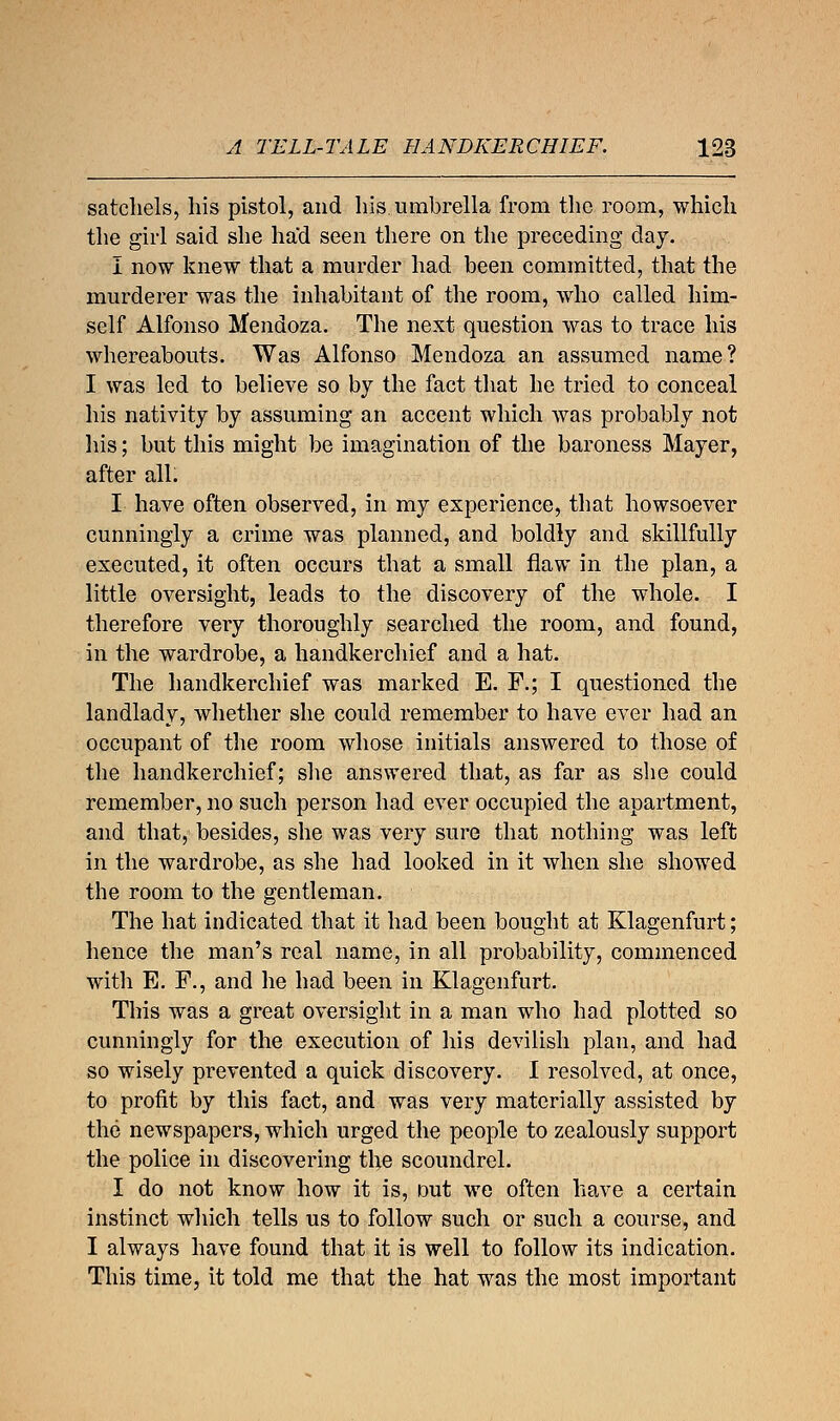 satchels, liis pistol, and his umbrella from the room, which the girl said she had seen there on the preceding day. I now knew that a murder had been committed, that the murderer was the inhabitant of the room, who called him- self Alfonso Mendoza. The next question was to trace his whereabouts. Was Alfonso Mendoza an assumed name? I was led to believe so by the fact that he tried to conceal his nativity by assuming an accent which was probably not his; but this might be imagination of the baroness Mayer, after all. I have often observed, in my experience, that howsoever cunningly a crime was planned, and boldly and skillfully executed, it often occurs that a small flaw in the plan, a little oversight, leads to the discovery of the whole. I therefore very thoroughly searched the room, and found, in the wardrobe, a handkerchief and a hat. The handkerchief was marked E. F.; I questioned the landlady, whether she could remember to have ever had an occupant of the room whose initials answered to those of the handkerchief; she answered that, as far as she could remember, no such person had ever occupied the apartment, and that, besides, she was very sure that nothing was left in the wardrobe, as she had looked in it when she showed the room to the gentleman. The hat indicated that it had been bought at Klagenfurt; hence the man's real name, in all probability, commenced with E. F., and he had been in Klagenfurt. This was a great oversight in a man who had plotted so cunningly for the execution of his devilish plan, and had so wisely prevented a quick discovery. I resolved, at once, to profit by this fact, and was very materially assisted by the newspapers, which urged the people to zealously support the police in discovering the scoundrel. I do not know how it is, out we often have a certain instinct which tells us to follow such or such a course, and I always have found that it is well to follow its indication. This time, it told me that the hat was the most important