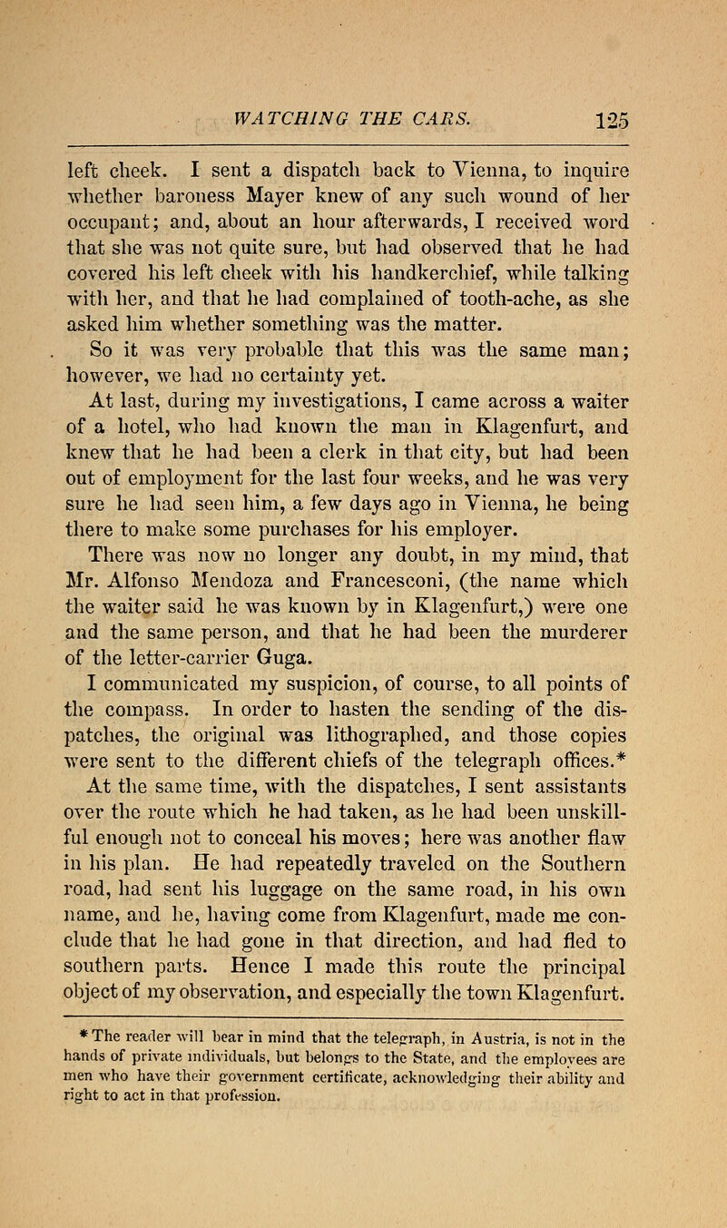 left cheek. I sent a dispatch back to Vienna, to inquire whether baroness Mayer knew of any such wound of her occupant; and, about an hour afterwards, I received word that she was not quite sure, but had observed that he had covered his left cheek with his handkerchief, while talking with her, and that he had complained of tooth-ache, as she asked him whether something was the matter. So it was very probable that this was the same man; however, we had no certainty yet. At last, during my investigations, I came across a waiter of a hotel, who had known the man in Klagenfurt, and knew that he had been a clerk in that city, but had been out of employment for the last four weeks, and he was very sure he had seen him, a few days ago in Vienna, he being there to make some purchases for his employer. There was now no longer any doubt, in my mind, that Mr. Alfonso Mendoza and Francesconi, (the name which the waiter said he was known by in Klagenfurt,) were one and the same person, and that he had been the murderer of the letter-carrier Guga. I communicated my suspicion, of course, to all points of the compass. In order to hasten the sending of the dis- patches, the original was lithographed, and those copies were sent to the different chiefs of the telegraph offices.* At the same time, with the dispatches, I sent assistants over the route which he had taken, as he had been unskill- ful enough not to conceal his moves; here was another flaw in his plan. He had repeatedly traveled on the Southern road, had sent his luggage on the same road, in his own name, and he, having come from Klagenfurt, made me con- clude that he had gone in that direction, and had fled to southern parts. Hence I made this route the principal object of my observation, and especially the town Klagenfurt. *The reader will bear in mind that the telegraph, in Austria, is not in the hands of private individuals, but belongs to the State, and the employees are men who have their government certificate, acknowledging their ability and right to act in that profession.