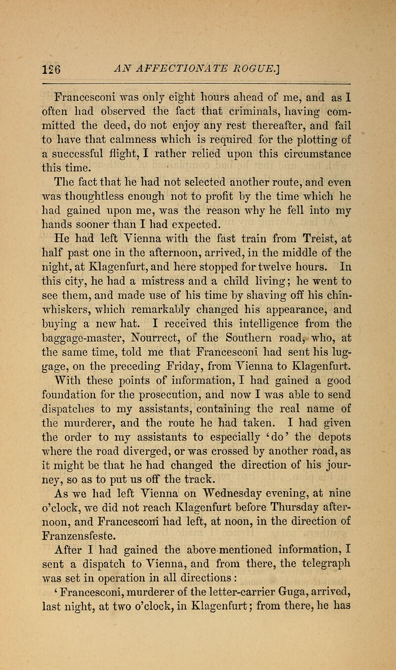 AN AFFECTIONATE ROGUE.] Francesconi was only eight hours ahead of me, and as 1 often had observed the fact that criminals, having com- mitted the deed, do not enjoy any rest thereafter, and fail to have that calmness which is required for the plotting of a successful flight, I rather relied upon this circumstance this time. The fact that he had not selected another route, and even was thoughtless enough not to profit by the time which he had gained upon me, was the reason why he fell into my hands sooner than I had expected. He had left Vienna with the fast train from Treist, at half past one in the afternoon, arrived, in the middle of the night, at Klagenfurt, and here stopped for twelve hours. In this city, he had a mistress and a child living; he went to see them, and made use of his time by shaving off his chin- whiskers, which remarkably changed his appearance, and buying a new hat. I received this intelligence from the baggage-master, Nourrect, of the Southern road, who, at the same time, told me that Francesconi had sent his lug- gage, on the preceding Friday, from Yienna to Klagenfurt. With these points of information, I had gained a good foundation for the prosecution, and now I was able to send dispatches to my assistants, containing the real name of the murderer, and the route he had taken. I had given the order to my assistants to especially 'do' the depots where the road diverged, or was crossed by another road, as it might be that he had changed the direction of his jour- ney, so as to put us off the track. As we had left Vienna on Wednesday evening, at nine o'clock, we did not reach Klagenfurt before Thursday after- noon, and Francesconi had left, at noon, in the direction of Franzensfeste. After I had gained the above mentioned information, I sent a dispatch to Vienna, and from there, the telegraph was set in operation in all directions: ' Francesconi, murderer of the letter-carrier Guga, arrived, last night, at two o'clock, in Klagenfurt; from there, he has