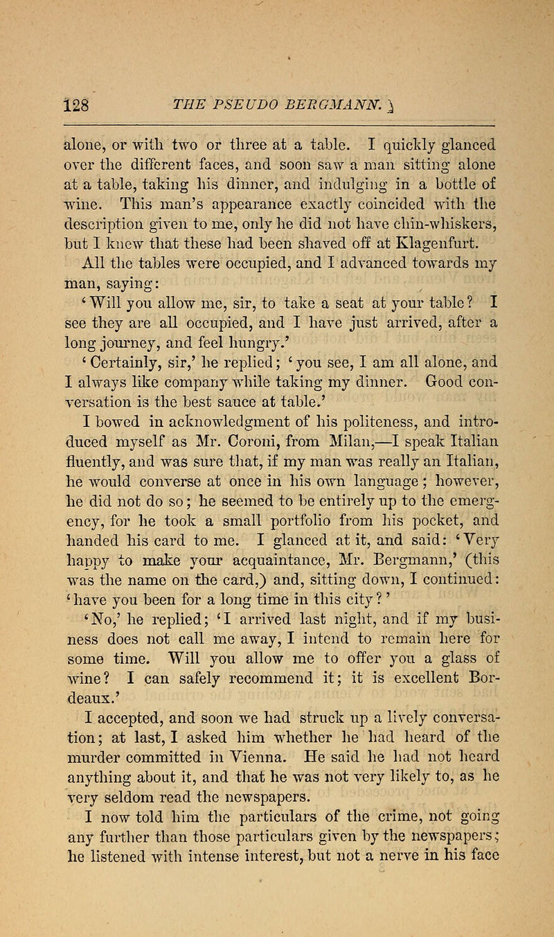 alone, or with two or three at a table. I quickly glanced over the different faces, and soon saw a man sitting alone at a table, taking his dinner, and indulging in a bottle of wine. This man's appearance exactly coincided with the description given to me, only he did not have chin-whiskers, but I knew that these had been shaved off at Klagenfurt. All the tables were occupied, and I advanced towards my man, saying: 1 Will you allow me, sir, to take a seat at your table ? I see they are all occupied, and I have just arrived, after a long journey, and feel hungry.' ' Certainly, sir,' he replied; ' you see, I am all alone, and I always like company while taking my dinner. Good con- versation is the best sauce at table.' I bowed in acknowledgment of his politeness, and intro- duced myself as Mr. Coroni, from Milan,—I speak Italian fluently, and was sure that, if my man was really an Italian, he would converse at once in his own language ; however, he did not do so; he seemed to be entirely up to the emerg- ency, for he took a small portfolio from his pocket, and handed his card tome. I glanced at it, and said: 'Very happy to make your acquaintance, Mr. Bergmann,' (this was the name on the card,) and, sitting down, I continued: ' have you been for a long time in this city ?' 'No,' he replied; 'I arrived last night, and if my busi- ness does not call me away, I intend to remain here for some time. Will you allow me to offer you a glass of wine? I can safely recommend it; it is excellent Bor- deaux.' I accepted, and soon we had struck up a lively conversa- tion ; at last, I asked him whether he had heard of the murder committed in Vienna. He said he had not heard anything about it, and that he was not very likely to, as he very seldom read the newspapers. I now told him the particulars of the crime, not going any further than those particulars given by the newspapers; he listened with intense interest, but not a nerve in his face