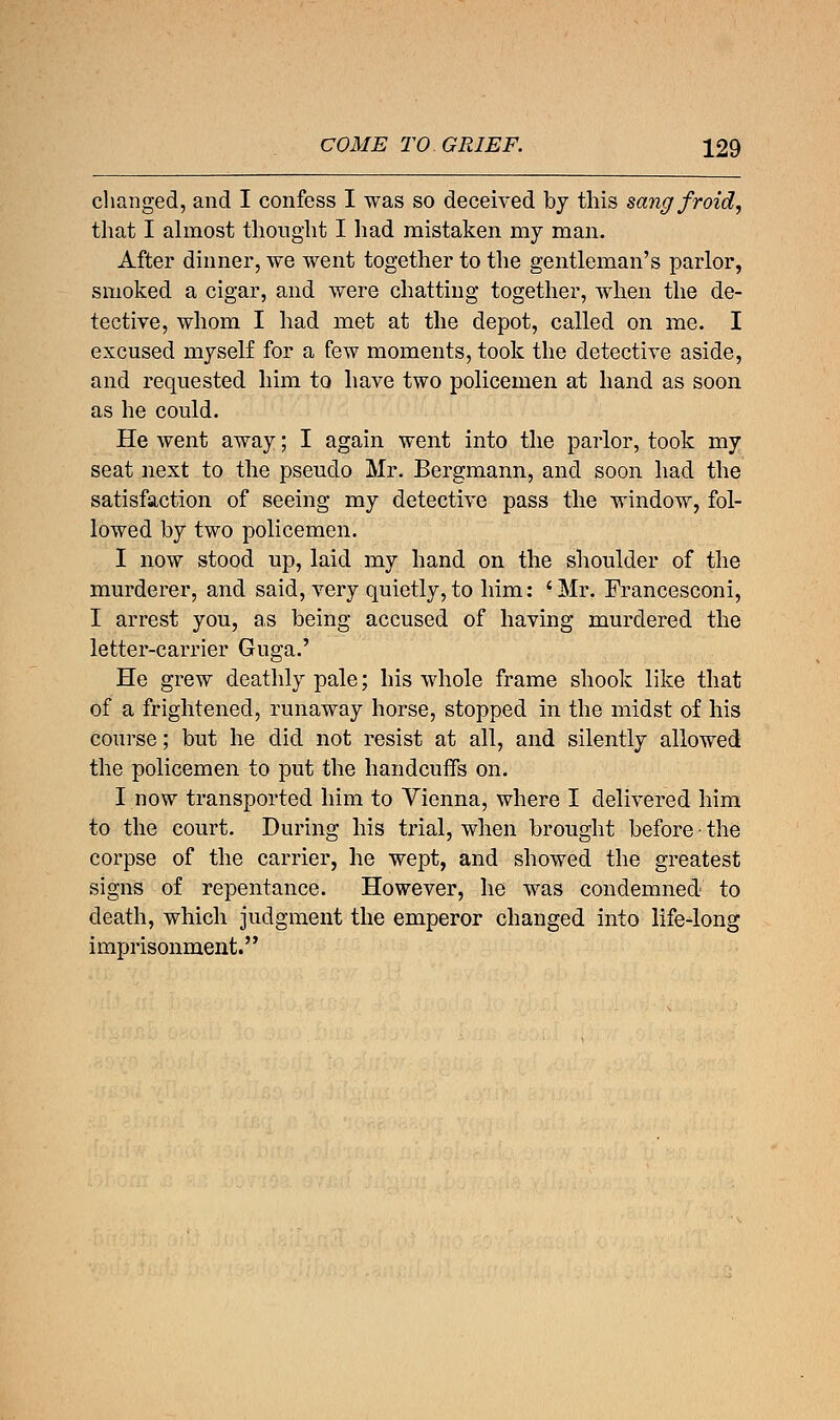 changed, and I confess I was so deceived by this sangfroid, that I almost thought I had mistaken my man. After dinner, we went together to the gentleman's parlor, smoked a cigar, and were chatting together, when the de- tective, whom I had met at the depot, called on me. I excused myself for a few moments, took the detective aside, and requested him to have two policemen at hand as soon as he could. He went away; I again went into the parlor, took my seat next to the pseudo Mr. Bergmann, and soon had the satisfaction of seeing my detective pass the window, fol- lowed by two policemen. I now stood up, laid my hand on the shoulder of the murderer, and said, very quietly,to him: 'Mr. Francesconi, I arrest you, as being accused of having murdered the letter-carrier Guga.' He grew deathly pale; his whole frame shook like that of a frightened, runaway horse, stopped in the midst of his course; but he did not resist at all, and silently allowed the policemen to put the handcuffs on. I now transported him to Vienna, where I delivered him to the court. During his trial, when brought before ■ the corpse of the carrier, he wept, and showed the greatest signs of repentance. However, he was condemned to death, which judgment the emperor changed into life-long imprisonment.'*