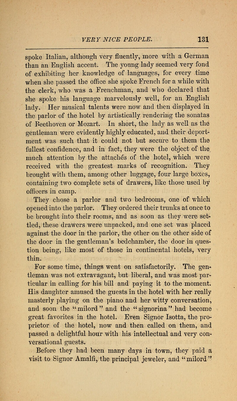 VERY NICE PEOPLE. 181 spoke Italian, although very fluently, more with a German than an English accent. The yonng lady seemed very fond of exhibiting her knowledge of languages, for every time when she passed the office she spoke French for a while with the clerk, who was a Frenchman, and who declared that she spoke his language marvelously well, for an English lady. Her musical talents were now and then displayed in the parlor of the hotel by artistically rendering the sonatas of Beethoven or Mozart. In short, the lady as well as the gentleman were evidently highly educated, and their deport- ment was such that it could not but secure to them the fullest confidence, and in fact, they were the object of the much attention by the attache's of the hotel, which were received with the greatest marks of recognition. They brought with them, among other luggage, four large boxes, containing two complete sets of drawers, like those used by officers in camp. They chose a parlor and two bedrooms, one of which opened into the parlor. They ordered their trunks at once to be brought into their rooms, and as soon as they were set- tled, these drawers were unpacked, and one set was placed against the door in the parlor, the other on the other side of the door in the gentleman's bedchamber, the door in ques- tion being, like most of those in continental hotels, very thin. For some time, things went on satisfactorily. The gen- tleman was not extravagant, but liberal, and was most par- ticular in calling for his bill and paying it to the moment. His daughter amused the guests in the hotel with her really masterly playing on the piano and her witty conversation, and soon the  milord  and the  signorina  had become great favorites in the hotel. Even Signor Isotta, the pro- prietor of the hotel, now and then called on them, and passed a delightful hour with his intellectual and very con- versational guests. Before they had been many days in town, they paid a visit to Signor Amalfi, the principal jeweler, and  milord 