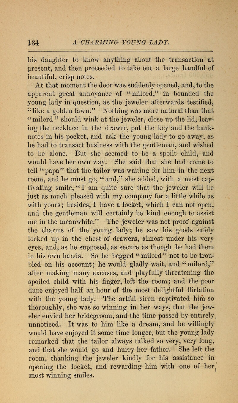 his daughter to know anything about the transaction at present, and then proceeded to take out a large handful of beautiful, crisp notes. At that moment the door was suddenly opened, and, to the apparent great annoyance of milord, in bounded the young lady in question, as the jeweler afterwards testified, like a golden fawn. Nothing was more natural than that milord should wink at the jeweler, close up the lid, leav- ing the necklace in the drawer, put the key and the bank- notes in his pocket, and ask the young lady to go away, as he had to transact business with the gentleman, and wished to be alone. But she seemed to be a spoilt child, and would have her own way. She said that she had come to tell papa that the tailor was waiting for him in the next room, and he must go, and, she added, with a most cap- tivating smile,  I am quite sure that the jeweler will be just as much pleased with my company for a little while as with yours; besides, I have a locket, which I can not open, and the gentleman will certainly be kind enough to assist me in the meanwhile. The jeweler was not proof against the charms of the young lady; he saw his goods safely locked up in the chest of drawers, almost under his very eyes, and, as he supposed, as secure as though he had them in his own hands. So he begged  milord  not to be trou- bled on his account; he would gladly wait, and milord, after making many excuses, and playfully threatening the spoiled child with his finger, left the room; and the poor dupe enjoyed half an hour of the most delightful flirtation with the young lady. The artful siren captivated him so thoroughly, she was so winning in her ways, that the jew- eler envied her bridegroom, and the time passed by entirely ( unnoticed. It was to him like a dream, and he willingly would have enjoyed it some time longer, but the young lady remarked that the tailor always talked so very, very long, and that she would go and hurry her father. She left the room, thanking the jeweler kindly for his assistance in opening the locket, and rewarding him with one of her( most winning smiles.