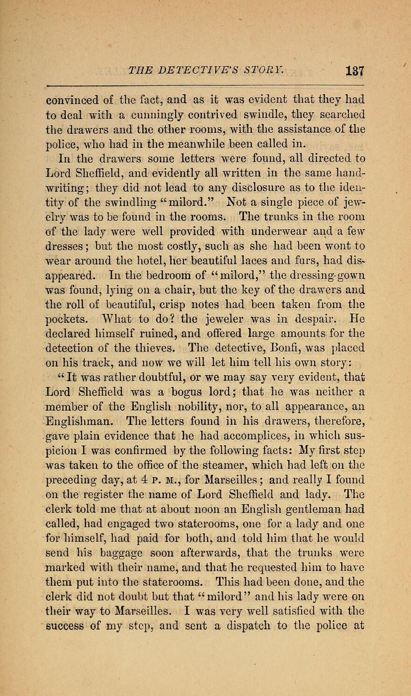 convinced of the fact, and as it was evident that they had to deal with a cunningly contrived swindle, they searched the drawers and the other rooms, with the assistance of the police, who had in the meanwhile been called in. In the drawers some letters were found, all directed to Lord Sheffield, and evidently all written in the same hand- writing ; they did not lead to any disclosure as to the iden- tity of the swindling milord. Not a single piece of jew- elry was to be found in the rooms. The trunks in the room of the lady were well provided with underwear and a few dresses; but the most costly, such as she had been wont to wear around the hotel, her beautiful laces and furs, had dis> appeared. Tn the bedroom of milord, the dressing-gown was found, lying on a chair, but the key of the drawers and the roll of beautiful, crisp notes had been taken from the pockets. What to do? the jeweler was in despair. He declared himself ruined, and offered large amounts for the detection of the thieves. The detective, Bonfi, was placed on his track, and now we will let him tell his own story:  It was rather doubtful, or we may say very evident, that Lord Sheffield was a bogus lord; that he was neither a member of the English nobility, nor, to all appearance, an Englishman. The letters found in his drawers, therefore, gave plain evidence that he had accomplices, in which sus- picion I was confirmed by the following facts: My first step was taken to the office of the steamer, which had left on the preceding day, at 4 p. M., for Marseilles; and really I found on the register the name of Lord Sheffield and lady. The clerk told me that at about noon an English gentleman had called, had engaged two staterooms, one for a lady and one for himself, had paid for both, and told him that he would send his baggage soon afterwards, that the trunks were marked with their name, and that he requested him to have them put into the staterooms. This had been done, and the clerk did not doubt but that milord and his lady were on their way to Marseilles. I was very well satisfied with the success of my step, and sent a dispatch to the police at