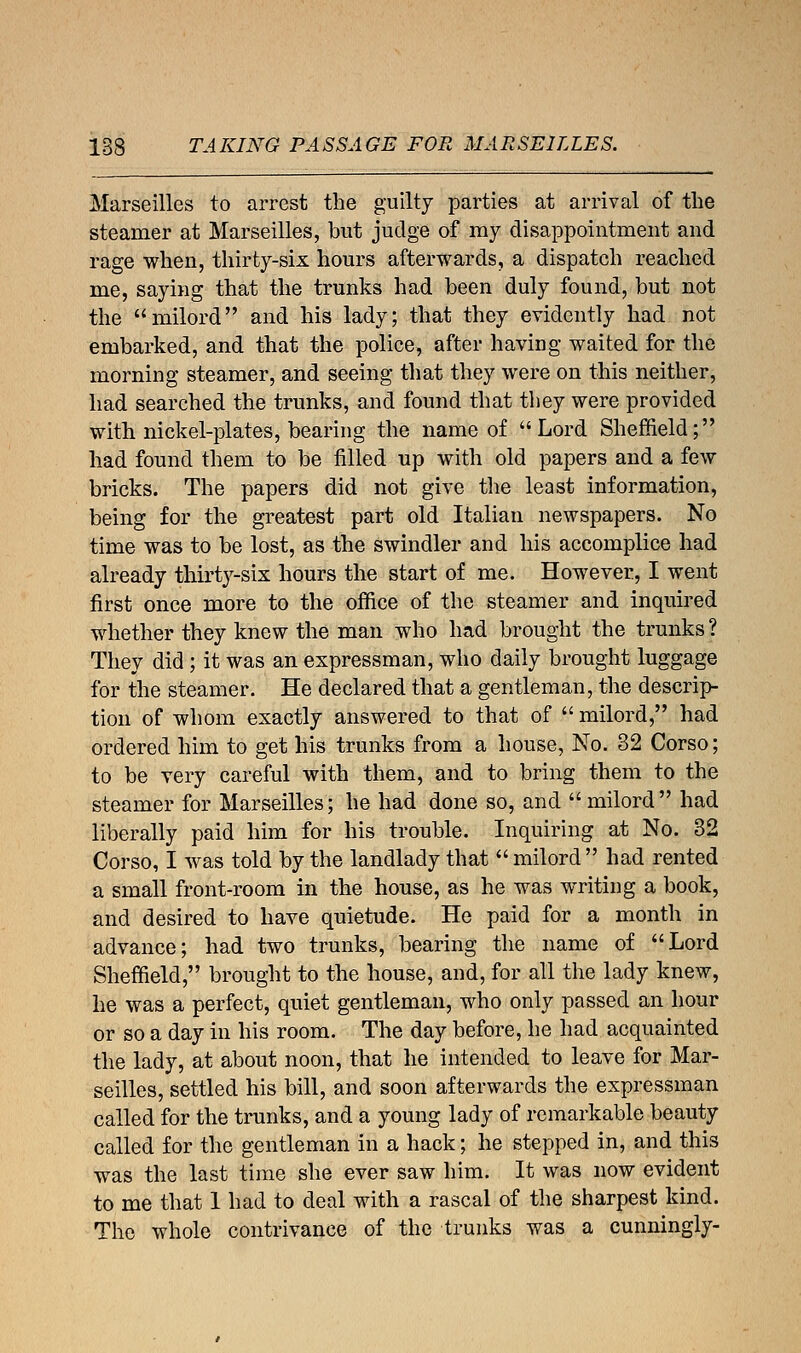 Marseilles to arrest the guilty parties at arrival of the steamer at Marseilles, but judge of ray disappointment and rage when, thirty-six hours afterwards, a dispatch reached me, saying that the trunks had been duly found, but not the milord and his lady; that they evidently had not embarked, and that the police, after having waited for the morning steamer, and seeing that they were on this neither, had searched the trunks, and found that they were provided with nickel-plates, bearing the name of Lord Sheffield; had found them to be filled up with old papers and a few bricks. The papers did not give the least information, being for the greatest part old Italian newspapers. No time was to be lost, as the swindler and his accomplice had already thirty-six hours the start of me. However, I went first once more to the office of the steamer and inquired whether they knew the man who had brought the trunks ? They did ; it was an expressman, who daily brought luggage for the steamer. He declared that a gentleman, the descrip- tion of whom exactly answered to that of  milord, had ordered him to get his trunks from a house, No. 32 Corso; to be very careful with them, and to bring them to the steamer for Marseilles; he had done so, and milord had liberally paid him for his trouble. Inquiring at No. 32 Corso, I was told by the landlady that  milord  had rented a small front-room in the house, as he was writing a book, and desired to have quietude. He paid for a month in advance; had two trunks, bearing the name of Lord Sheffield, brought to the house, and, for all the lady knew, he was a perfect, quiet gentleman, who only passed an hour or so a day in his room. The day before, he had acquainted the lady, at about noon, that he intended to leave for Mar- seilles, settled his bill, and soon afterwards the expressman called for the trunks, and a young lady of remarkable beauty called for the gentleman in a hack; he stepped in, and this was the last time she ever saw him. It was now evident to me that 1 had to deal with a rascal of the sharpest kind. The whole contrivance of the trunks was a cunningly-