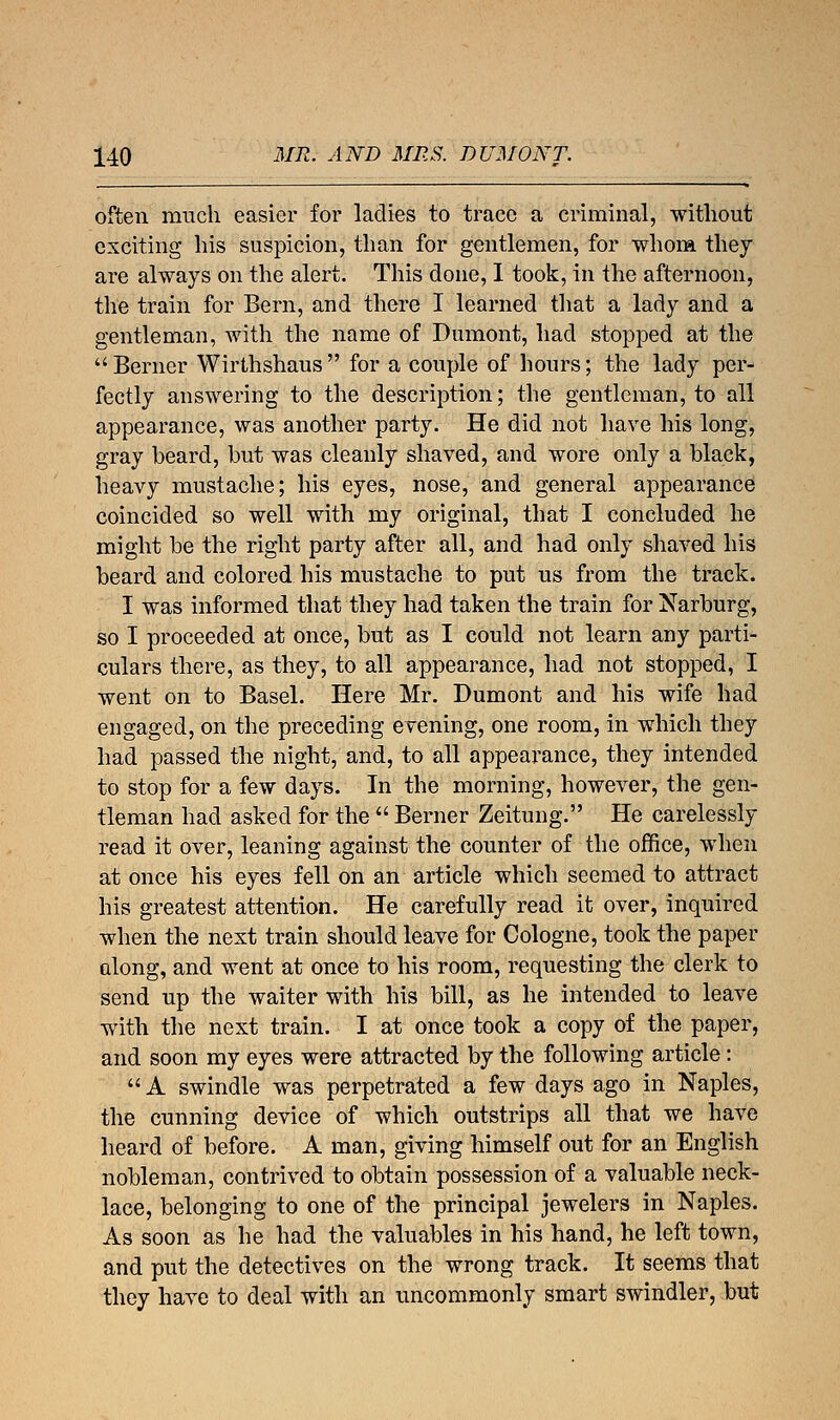 often much easier for ladies to trace a criminal, without exciting his suspicion, than for gentlemen, for whom they are always on the alert. This done, I took, in the afternoon, the train for Bern, and there I learned that a lady and a gentleman, with the name of Dumont, had stopped at the Berner Wirthshaus for a couple of hours; the lady per- fectly answering to the description; the gentleman, to all appearance, was another party. He did not have his long, gray beard, but was cleanly shaved, and wore only a black, heavy mustache; his eyes, nose, and general appearance coincided so well with my original, that I concluded he might be the right party after all, and had only shaved his beard and colored his mustache to put us from the track. I was informed that they had taken the train for Narburg, so I proceeded at once, but as I could not learn any parti- culars there, as they, to all appearance, had not stopped, I went on to Basel. Here Mr. Dumont and his wife had engaged, on the preceding evening, one room, in which they had passed the night, and, to all appearance, they intended to stop for a few days. In the morning, however, the gen- tleman had asked for the  Berner Zeitung. He carelessly read it over, leaning against the counter of the office, when at once his eyes fell on an article which seemed to attract his greatest attention. He carefully read it over, inquired when the next train should leave for Cologne, took the paper along, and went at once to his room, requesting the clerk to send up the waiter with his bill, as he intended to leave with the next train. I at once took a copy of the paper, and soon my eyes were attracted by the following article: A swindle was perpetrated a few days ago in Naples, the cunning device of which outstrips all that we have heard of before. A man, giving himself out for an English nobleman, contrived to obtain possession of a valuable neck- lace, belonging to one of the principal jewelers in Naples. As soon as he had the valuables in his hand, he left town, and put the detectives on the wrong track. It seems that they have to deal with an uncommonly smart swindler, but