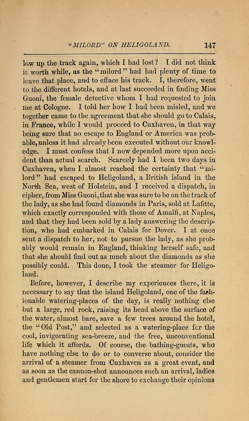 low up the track again, which I had lost ? T did not think it worth while, as the milord had had plenty of time to leave that place, and to efface his track. I, therefore, went to the different hotels, and at last succeeded in finding Miss Guoni, the female detective whom I had requested to join me at Cologne. I told her how I had been misled, and we together came to the agreement that she should go to Calais, in France, while I would proceed to Cuxhaven, in that way being sure that no escape to England or America was prob- able, unless it had already been executed without our knowl- edge. I must confess that I now depended more upon acci- dent than actual search. Scarcely had I been two days in Cuxhaven, when I almost reached the certainty that  mi- lord had escaped to Heligoland, a British island in the North Sea, west of Holstein, and I received a dispatch, in cipher, from Miss Guoni, that she was sure to be on the track of the lady, as she had found diamonds in Paris, sold at Lafitte, which exactly corresponded with those of Amalfi, at Naples, and that they had been sold by a lady answering the descrip- tion, who had embarked in Calais for Dover. I at once sent a dispatch to her, not to pursue the lady, as she prob- ably would remain in England, thinking herself safe, and that she should find out as much about the diamonds as she possibly could. This done, I took the steamer for Heligo- land. Before, however, I describe my experiences there, it is necessary to say that the island Heligoland, one of the fash- ionable watering-places of the day, is really nothing else but a large, red rock, raising its head above the surface of the water, almost bare, save a few trees around the hotel, the Old Post, and selected as a watering-place fcr the cool, invigorating sea-breeze, and the free, unconventional life which it affords. Of course, the bathing-guests, who have nothing else to do or to converse about, consider the arrival of a steamer from Cuxhaven as a great event, and as soon as the cannon-shot announces such an arrival, ladies and gentlemen start for the shore to exchange their opinions