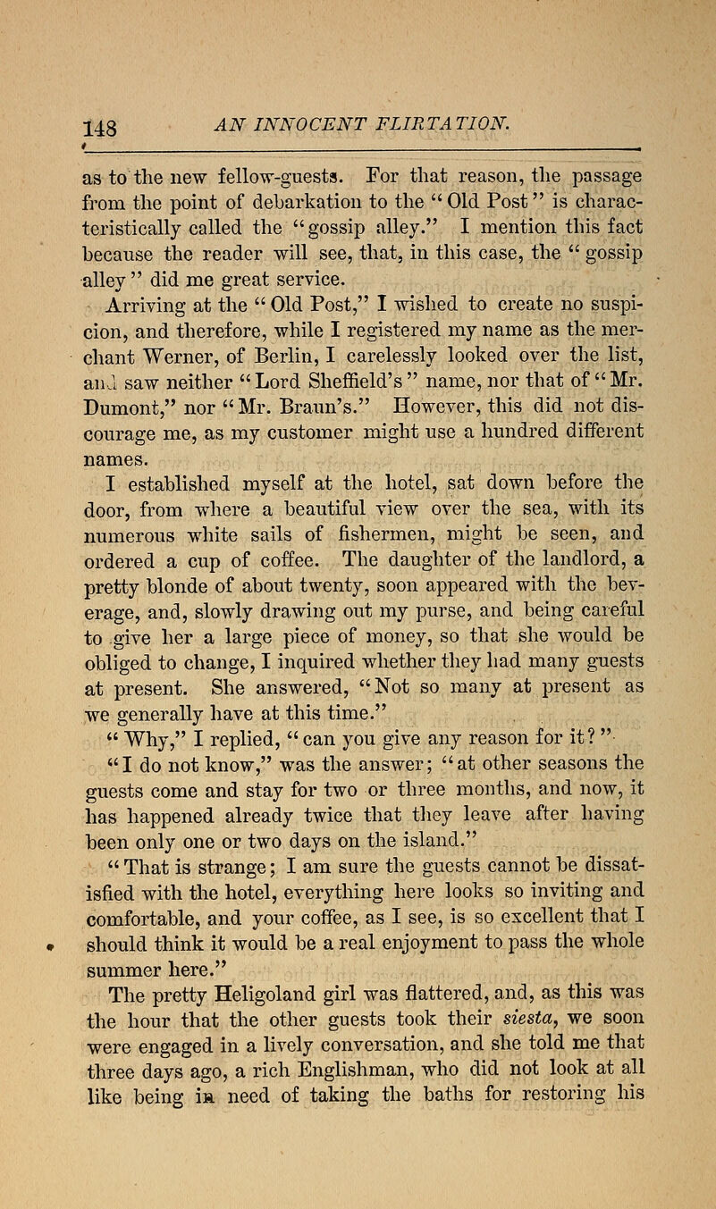 * . as to'the new fellow-guests. For that reason, the passage from the point of debarkation to the  Old Post is charac- teristically called the  gossip alley. I mention this fact because the reader will see, that, in this case, the  gossip alley did me great service. • Arriving at the  Old Post, I wished to create no suspi- cion, and therefore, while I registered my name as the mer- chant Werner, of Berlin, I carelessly looked over the list, ana saw neither Lord Sheffield's name, nor that of Mr. Dumont, nor Mr. Braun's. However, this did not dis- courage me, as my customer might use a hundred different names. I established myself at the hotel, sat down before the door, from where a beautiful view over the sea, with its numerous white sails of fishermen, might be seen, and ordered a cup of coffee. The daughter of the landlord, a pretty blonde of about twenty, soon appeared with the bev- erage, and, slowly drawing out my purse, and being careful to give her a large piece of money, so that she would be obliged to change, I inquired whether they had many guests at present. She answered, Not so many at present as we generally have at this time.  Why, I replied,  can you give any reason for it?  I do not know, was the answer; at other seasons the guests come and stay for two or three months, and now, it has happened already twice that they leave after having been only one or two days on the island. That is strange; I am sure the guests cannot be dissat- isfied with the hotel, everything here looks so inviting and comfortable, and your coffee, as I see, is so excellent that I should think it would be a real enjoyment to pass the whole summer here. The pretty Heligoland girl was flattered, and, as this was the hour that the other guests took their siesta, we soon were engaged in a lively conversation, and she told me that three days ago, a rich Englishman, who did not look at all like being ir need of taking the baths for restoring his