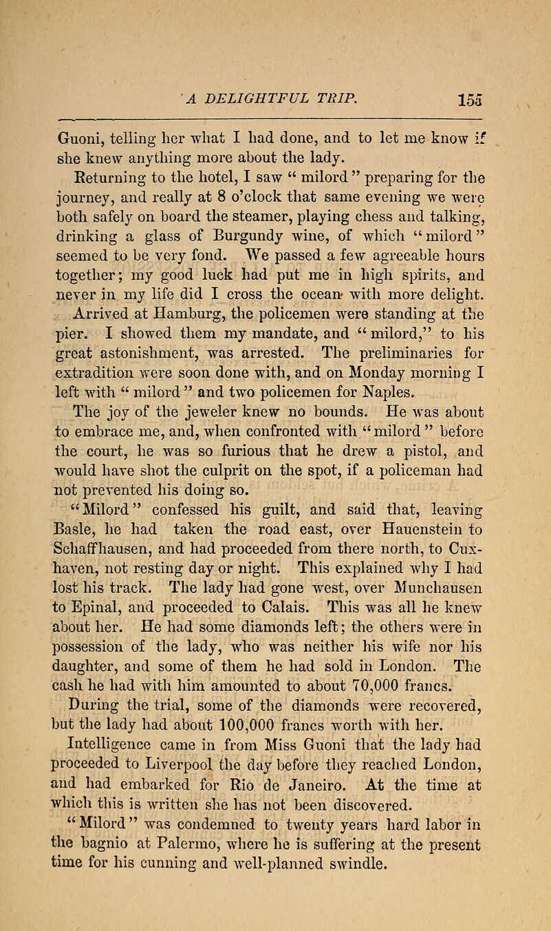 Guoni, telling her what I had done, and to let me know if she knew anything more about the lady. Returning to the hotel, I saw  milord  preparing for the journey, and really at 8 o'clock that same evening we were both safely on board the steamer, playing chess and talking, drinking a glass of Burgundy wine, of which  milord seemed to be very fond. We passed a few agreeable hours together; my good luck had put me in high spirits, and never in my life did I cross the ocean- with more delight. Arrived at Hamburg, the policemen were standing at the pier. I showed them my mandate, and  milord, to his great astonishment, was arrested. The preliminaries for extradition were soon done with, and on Monday morning I left with  milord  and two policemen for Naples. The joy of the jeweler knew no bounds. He was about to embrace me, and, when confronted with milord  before the court, he was so furious that he drew a pistol, and would have shot the culprit on the spot, if a policeman had not prevented his doing so. Milord confessed his guilt, and said that, leaving Basle, he had taken the road east, over Hauenstein to Schaffhausen, and had proceeded from there north, to Cux- haven, not resting day or night. This explained why I had lost his track. The lady had gone west, over Munchausen to Epinal, and proceeded to Calais. This was all he knew about her. He had some diamonds left; the others were in possession of the lady, Who was neither his wife nor his daughter, and some of them he had sold in London. The cash he had with him amounted to about 70,000 francs. During the trial, some of the diamonds were recovered, but the lady had about 100,000 francs worth with her. Intelligence came in from Miss Guoni that the lady had proceeded to Liverpool the day before they reached London, and had embarked for Rio de Janeiro. At the time at which this is written she has not been discovered.  Milord  was condemned to twenty years hard labor in the bagnio at Palermo, where he is suffering at the present time for his cunning and well-planned swindle.