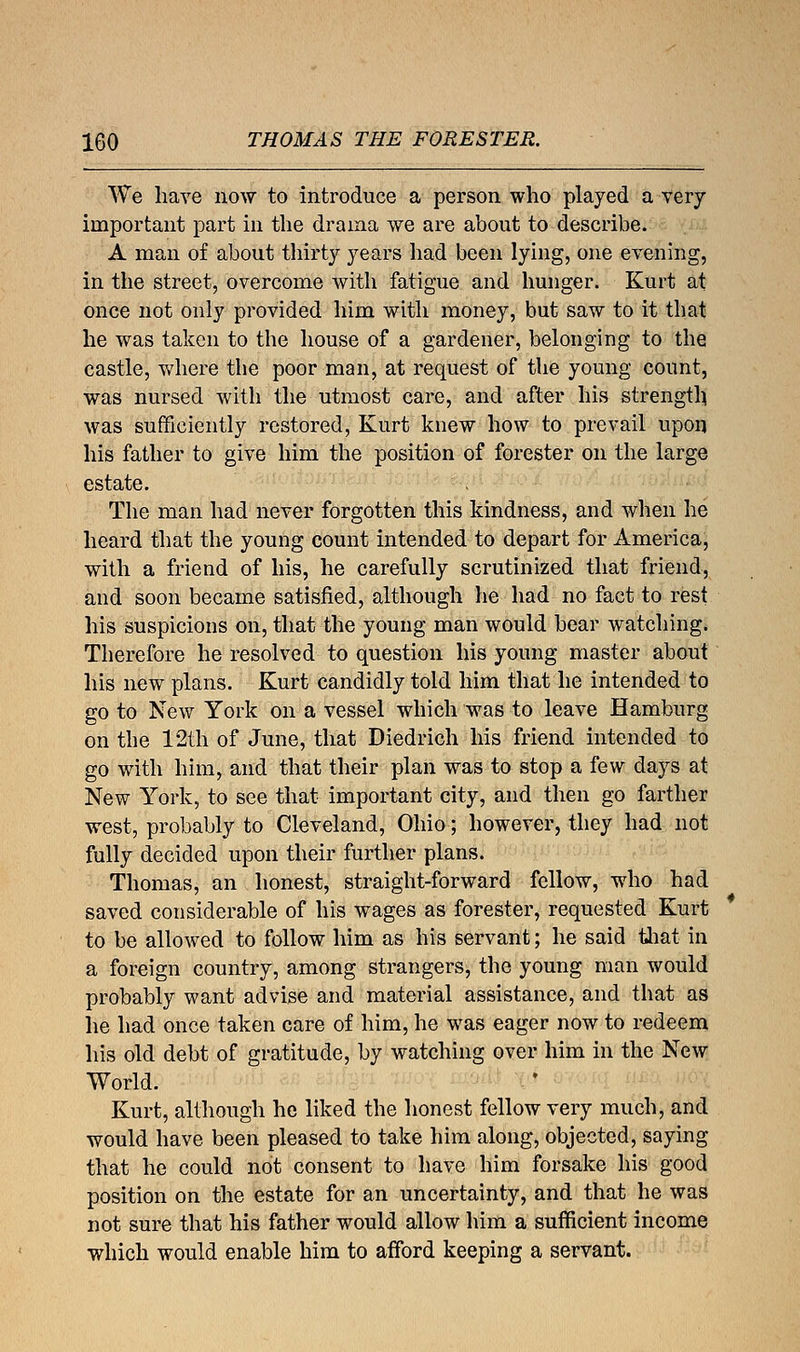 We have now to introduce a person who played a very important part in the drama we are about to describe. A man of about thirty years had been lying, one evening, in the street, overcome with fatigue and hunger. Kurt at once not only provided him with money, but saw to it that he was taken to the house of a gardener, belonging to the castle, where the poor man, at request of the young count, was nursed with the utmost care, and after his strength was sufficiently restored, Kurt knew how to prevail upon his father to give him the position of forester on the large estate. The man had never forgotten this kindness, and when he heard that the young count intended to depart for America, with a friend of his, he carefully scrutinized that friend, and soon became satisfied, although he had no fact to rest his suspicions on, that the young man would bear watching. Therefore he resolved to question his young master about his new plans. Kurt candidly told him that he intended to go to New York on a vessel which was to leave Hamburg on the 12th of June, that Diedrich his friend intended to go with him, and that their plan was to stop a few days at New York, to see that important city, and then go farther west, probably to Cleveland, Ohio; however, they had not fully decided upon their further plans. Thomas, an honest, straight-forward fellow, who had saved considerable of his wages as forester, requested Kurt to be allowed to follow him as his servant; he said that in a foreign country, among strangers, the young man would probably want advise and material assistance, and that as he had once taken care of him, he was eager now to redeem his old debt of gratitude, by watching over him in the New World. Kurt, although he liked the honest fellow very much, and would have been pleased to take him along, objected, saying that he could not consent to have him forsake his good position on the estate for an uncertainty, and that he was not sure that his father would allow him a sufficient income which would enable him to afford keeping a servant.