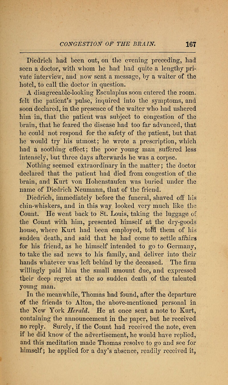 Diedrich had been out, on the evening preceding, had seen a doctor, with whom he had had quite a lengthy pri- vate interview, and now sent a message, by a waiter of the hotel, to call the doctor in question. A disagreeable-looking Esculapius soon entered the room, felt the patient's pulse, inquired into the symptoms, and soon declared, in the presence of the waiter who had ushered him in, that the patient was subject to congestion of the brain, that he feared the disease had too far advanced, that he could not respond for the safety of the patient, but that he would try his utmost; he wrote a prescription, which had a soothing effect; the poor young man suffered less intensely, but three days afterwards he was a corpse. Nothing seemed extraordinary in the matter; the doctor declared that the patient had died from congestion of the brain, and Kurt von Hohenstaufen was buried under the name of Diedrich Neumann, that of the friend. Diedrich, immediately before the funeral, shaved off his chin-whiskers, and in this way looked very much like the Count. He went back to St. Louis, taking the luggage of the Count with him, presented himself at the dry-goods house, where Kurt had been employed, told them of his sudden death, and said that he had come to settle affairs for his friend, as he himself intended to go to Germany, to take the sad news to his family, and deliver into their hands whatever was left behind by the deceased. The firm willingly paid him the small amount due, and expressed their deep regret at the so sudden death of the talented young man. In the meanwhile, Thomas had found, after the departure of the friends to Alton, the above-mentioned personal in the New York Herald. He at once sent a note to Kurt, containing the announcement in the paper, but he received no reply. Surely, if the Count had received the note, even if he did know of the advertisement, he would have replied, and this meditation made Thomas resolve to go and see for himself; he applied for a day's absence, readily received it,