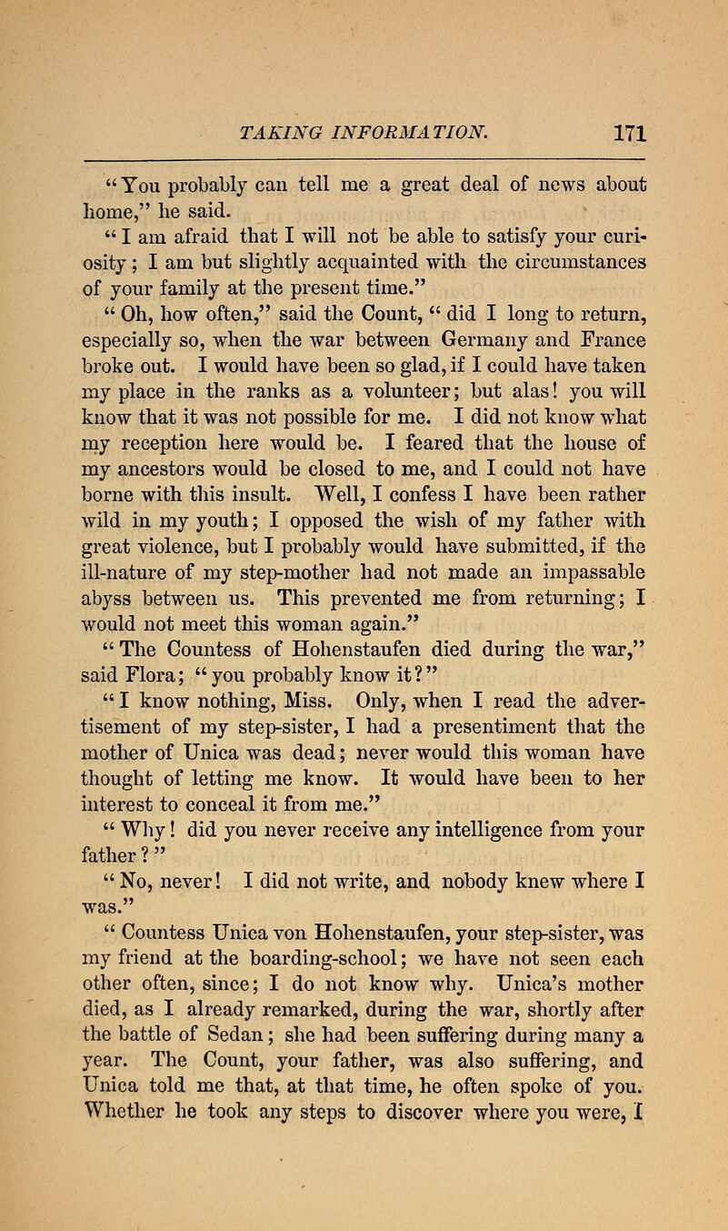 You probably can tell me a great deal of news about home, lie said.  I am afraid that I will not be able to satisfy your curi- osity ; I am but slightly acquainted with the circumstances of your family at the present time.  Oh, how often, said the Count,  did I long to return, especially so, when the war between Germany and France broke out. I would have been so glad, if I could have taken my place in the ranks as a volunteer; but alas! you will know that it was not possible for me. I did not know what my reception here would be. I feared that the house of my ancestors would be closed to me, and I could not have borne with this insult. Well, I confess I have been rather wild in my youth; I opposed the wish of my father with great violence, but I probably would have submitted, if the ill-nature of my step-mother had not made an impassable abyss between us. This prevented me from returning; I would not meet this woman again.  The Countess of Hohenstaufen died during the war, said Flora; you probably know it?  I know nothing, Miss. Only, when I read the adver- tisement of my step-sister, I had a presentiment that the mother of Unica was dead; never would this woman have thought of letting me know. It would have been to her interest to conceal it from me.  Why! did you never receive any intelligence from your father? No, never! I did not write, and nobody knew where I was.  Countess Unica von Hohenstaufen, your step-sister, was my friend at the boarding-school; we have not seen each other often, since; I do not know why. Unica's mother died, as I already remarked, during the war, shortly after the battle of Sedan; she had been suffering during many a year. The Count, your father, was also suffering, and Unica told me that, at that time, he often spoke of you. Whether he took any steps to discover where you were, I